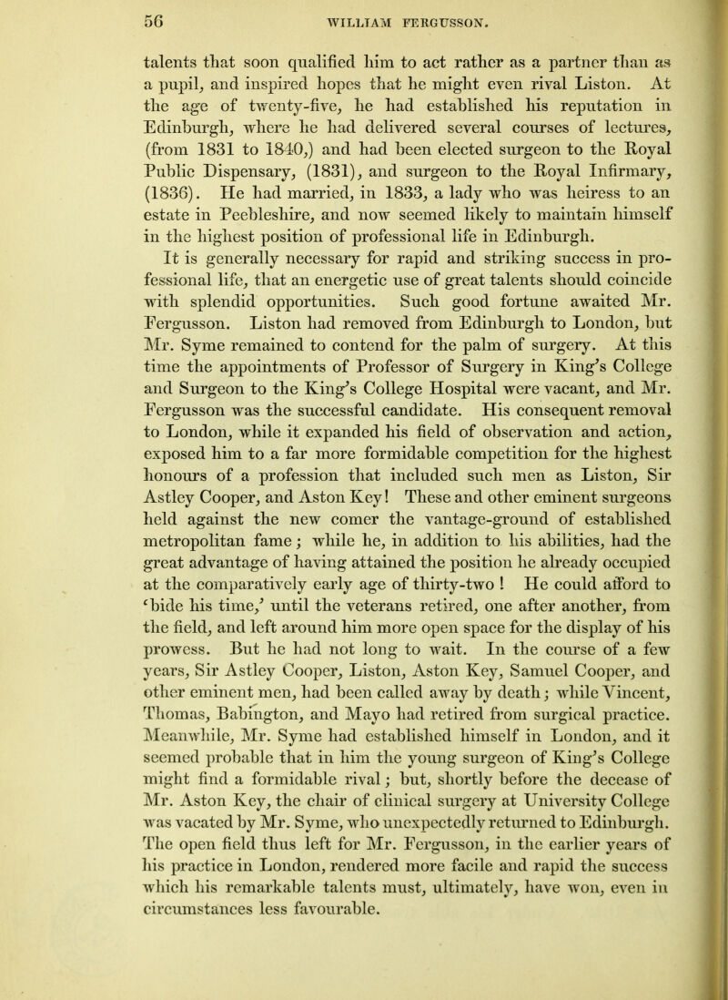 talents that soon qualified him to act rather as a partner than as a pupil, and inspired hopes that he might even rival Liston. At the ag'e of twenty-five, he had established his reputation in Edinburgh, where he had delivered several courses of lectures, (from 1831 to 1840,) and had been elected surgeon to the Royal Public Dispensary, (1831), and surgeon to the Royal Infirmary, (1836). He had married, in 1833, a lady who was heiress to an estate in Peebleshire, and now seemed likely to maintain himself in the highest position of professional life in Edinburgh. It is generally necessary for rapid and striking success in pro- fessional life, that an energetic use of great talents should coincide with splendid opportunities. Such good fortune awaited Mr. Eergusson. Liston had removed from Edinburgh to London, but Mr. Syme remained to contend for the palm of surgery. At this time the appointments of Professor of Surgery in King^s College and Surgeon to the King’s College Hospital were vacant, and Mr. Eergusson was the successful candidate. His consequent removal to London, while it expanded his field of observation and action, exposed him to a far more formidable competition for the highest honours of a profession that included such men as Liston, Sir Astley Cooper, and Aston Key! These and other eminent surgeons held against the new comer the vantage-ground of established metropolitan fame; while he, in addition to his abilities, had the great advantage of having attained the position he already occupied at the comparatively early age of thirty-two 1 He could afford to cbide his time/ until the veterans retired, one after another, from the field, and left around him more open space for the display of his prowess. But he had not long to wait. In the course of a few years, Sir Astley Cooper, Liston, Aston Key, Samuel Cooper, and other eminent men, had been called away by death; while Vincent, Thomas, Babington, and Mayo had retired from surgical practice. Meanwhile, Mr. Syme had established himself in London, and it seemed probable that in him the young surgeon of KingJs College might find a formidable rival; but, shortly before the decease of Mr. Aston Key, the chair of clinical surgery at University College was vacated by Mr. Syme, who unexpectedly returned to Edinburgh. The open field thus left for Mr. Eergusson, in the earlier years of his practice in London, rendered more facile and rapid the success which his remarkable talents must, ultimately, have won, even in circumstances less favourable.