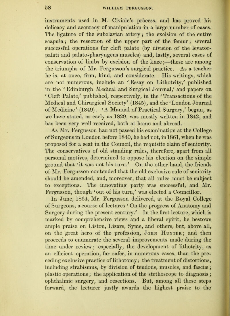 instruments used in M. Civiale's process, and has proved his delicacy and accuracy of manipulation in a large number of cases. The ligature of the subclavian artery; the excision of the entire scapula; the resection of the upper part of the femur; several successful operations for cleft palate (by division of the levator- palati and palato-pharyngeus muscles) and, lastly, several cases of conservation of limbs by excision of the knee;—these are among the triumphs of Mr. Fergusson^s surgical practice. As a teacher he is, at once, firm, kind, and considerate. His writings, which are not numerous, include an ‘ Essay on Lithotrity/ published in the f Edinburgh Medical and Surgical Journal/ and papers on f Cleft Palate/ published, respectively, in the ‘ Transactions of the Medical and Chirurgical Society'’ (1845), and the f London Journal of Medicine'’ (1849). ‘A Manual of Practical Surgery/ begun, as we have stated, as early as 1829, was mostly written in 1842, and has been very well received, both at home and abroad. As Mr. Fergusson had not passed his examination at the College of Surgeons in London before 1840, he had not, in 1861, when he was proposed for a seat in the Council, the requisite claim of seniority. The conservatives of old standing rules, therefore, apart from all personal motives, determined to oppose his election on the simple ground that fit was not his turn.'’ On the other hand, the friends of Mr. Fergusson contended that the old exclusive rule of seniority should be amended, and, moreover, that all rules must be subject to exceptions. The innovating party was successful, and Mr. Fergusson, though fout of his turn/ was elected a Councillor. In June, 1864, Mr. Fergusson delivered, at the Loyal College of Surgeons, a course of lectures ‘ On the progress of Anatomy and Surgery during the present century/ In the first lecture, which is marked by comprehensive views and a liberal spirit, he bestows ample praise on Liston, Lizars, Syme, and others, but, above all, on the great hero of the profession, John Hunter; and then proceeds to enumerate the several improvements made during the time under review; especially, the development of lithotrity, as an efficient operation, far safer, in numerous cases, than the pre- ceding exclusive practice of lithotomy; the treatment of distortions, including strabismus, by division of tendons, muscles, and fasciae; plastic operations; the application of the stethoscope to diagnosis; ophthalmic surgery, and resections. But, among all these steps forward, the lecturer justly awards the highest praise to the