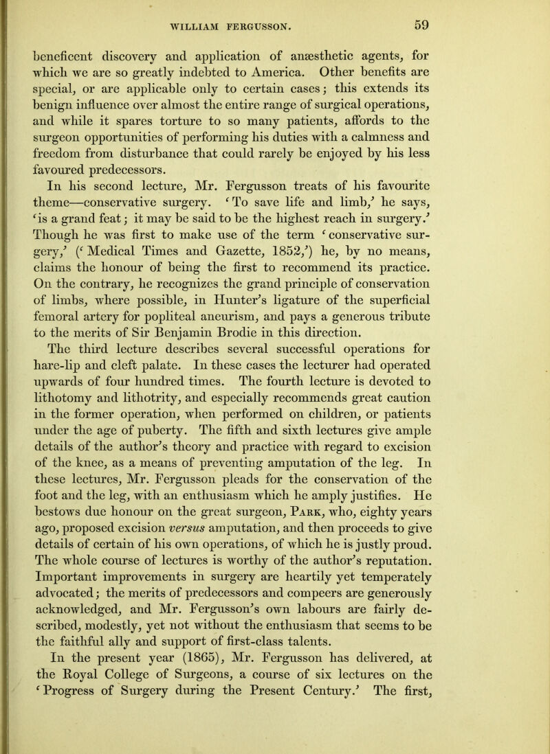 beneficent discovery and application of anaesthetic agents, for which we are so greatly indebted to America. Other benefits are special, or are applicable only to certain cases; this extends its benign influence over almost the entire range of surgical operations, and while it spares torture to so many patients, affords to the surgeon opportunities of performing his duties with a calmness and freedom from disturbance that could rarely be enjoyed by his less favoured predecessors. In his second lecture, Mr. Fergusson treats of his favourite theme—conservative surgery. fTo save life and limb/ he says, fis a grand feat; it may be said to be the highest reach in surgery/ Though he was first to make use of the term f conservative sur- gery/ / Medical Times and Gazette, 1852/) he, by no means, claims the honour of being the first to recommend its practice. On the contrary, he recognizes the grand principle of conservation of limbs, where possible, in Hunter’s ligature of the superficial femoral artery for popliteal aneurism, and pays a generous tribute to the merits of Sir Benjamin Brodie in this direction. The third lecture describes several successful operations for hare-lip and cleft palate. In these cases the lecturer had operated upwards of four hundred times. The fourth lecture is devoted to lithotomy and lithotrity, and especially recommends great caution in the former operation, when performed on children, or patients under the age of puberty. The fifth and sixth lectures give ample details of the author’s theory and practice with regard to excision of the knee, as a means of preventing amputation of the leg. In these lectures, Mr. Fergusson pleads for the conservation of the foot and the leg, with an enthusiasm which he amply justifies. He bestows due honour on the great surgeon. Park, who, eighty years ago, proposed excision versus amputation, and then proceeds to give details of certain of his own operations, of which he is justly proud. The whole course of lectures is worthy of the author’s reputation. Important improvements in surgery are heartily yet temperately advocated; the merits of predecessors and compeers are generously acknowledged, and Mr. Fergusson’s own labours are fairly de- scribed, modestly, yet not without the enthusiasm that seems to be the faithful ally and support of first-class talents. In the present year (1865), Mr. Fergusson has delivered, at the Boyal College of Surgeons, a course of six lectures on the c Progress of Surgery during the Present Century/ The first.