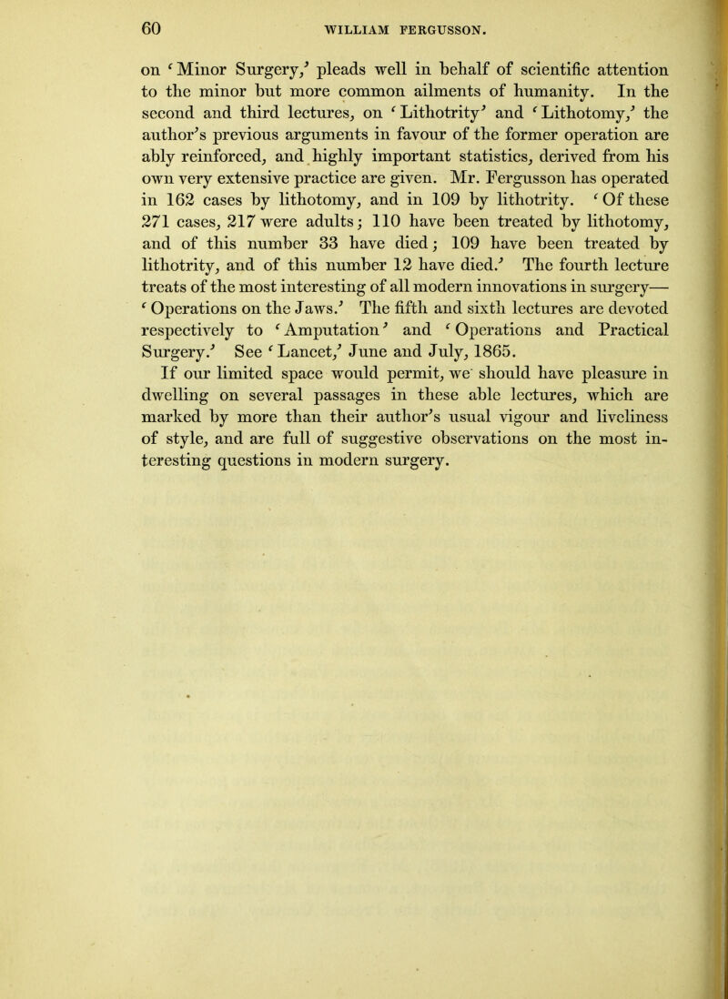 on f Minor Surgery/ pleads well in behalf of scientific attention to the minor but more common ailments of humanity. In the second and third lectures,, on ‘Lithotrity' and ‘Lithotomy/ the author’s previous arguments in favour of the former operation are ably reinforced, and highly important statistics, derived from his own very extensive practice are given. Mr. Fergusson has operated in 162 cases by lithotomy, and in 109 by lithotrity. ‘ Of these 271 cases, 217 were adults; 110 have been treated by lithotomy, and of this number 33 have died; 109 have been treated by lithotrity, and of this number 12 have died/ The fourth lecture treats of the most interesting of all modern innovations in surgery— ‘ Operations on the Jaws/ The fifth and sixth lectures are devoted respectively to ‘ Amputation' and ‘ Operations and Practical Surgery/ See ‘Lancet/ June and July, 1865. If our limited space would permit, we' should have pleasure in dwelling on several passages in these able lectures, which are marked by more than their author's usual vigour and liveliness of style, and are full of suggestive observations on the most in- teresting questions in modern surgery.