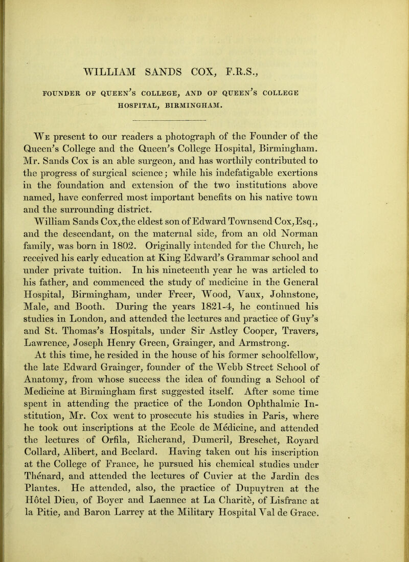 WILLIAM SANDS COX, F.B.S., FOUNDER OF QUEERS COLLEGE, AND OF QUEERS COLLEGE HOSPITAL, BIRMINGHAM. We present to our readers a photograph of the Founder of the Queen's College and the Queen's College Hospital, Birmingham. Mr. Sands Cox is an able surgeon, and has worthily contributed to the progress of surgical science; while his indefatigable exertions in the foundation and extension of the two institutions above named, have conferred most important benefits on his native town and the surrounding district. William Sands Cox,the eldest son of Edward Townsend Cox,Esq., and the descendant, on the maternal side, from an old Norman family, was born in 1802. Originally intended for the Church, he received his early education at King Edward's Grammar school and under private tuition. In his nineteenth year he was articled to his father, and commenced the study of medicine in the General Hospital, Birmingham, under Freer, Wood, Yaux, Johnstone, Male, and Booth. During the years 1821-4, he continued his studies in London, and attended the lectures and practice of Guy's and St. Thomas's Hospitals, under Sir Astley Cooper, Travers, Lawrence, Joseph Henry Green, Grainger, and Armstrong. At this time, he resided in the house of his former schoolfellow, the late Edward Grainger, founder of the Webb Street School of Anatomy, from whose success the idea of founding a School of Medicine at Birmingham first suggested itself. After some time spent in attending the practice of the London Ophthalmic In- stitution, Mr. Cox went to prosecute his studies in Paris, where he took out inscriptions at the Ecole de Medicine, and attended the lectures of Orfila, Bicherand, Dumeril, Breschet, Boyard Collard, Alibert, and Beclard. Having taken out his inscription at the College of France, he pursued his chemical studies under Thenard, and attended the lectures of Cuvier at the Jardin des Plantes. He attended, also, the practice of Dupuytren at the Hotel Dieu, of Boyer and Laennec at La Charite, of Lisfranc at la Pitie, and Baron Larrey at the Military Hospital Yal de Grace.