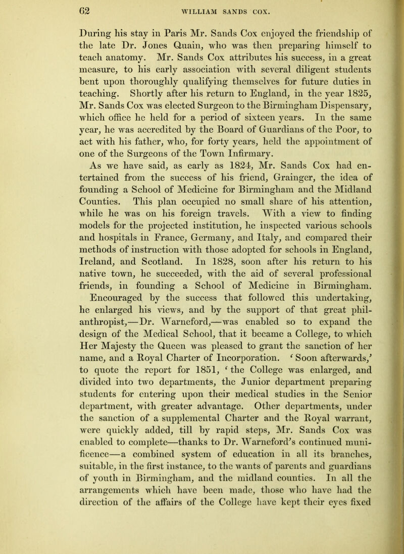 During his stay in Paris Mr. Sands Cox enjoyed the friendship of the late Dr. Jones Quain, who was then preparing himself to teach anatomy. Mr. Sands Cox attributes his success, in a great measure, to his early association with several diligent students bent upon thoroughly qualifying themselves for future duties in teaching. Shortly after his return to England, in the year 1825, Mr. Sands Cox was elected Surgeon to the Birmingham Dispensary, which office he held for a period of sixteen years. In the same year, he was accredited by the Board of Guardians of the Poor, to act with his father, who, for forty years, held the appointment of one of the Surgeons of the Town Infirmary. As we have said, as early as 1824, Mr. Sands Cox had en- tertained from the success of his friend, Grainger, the idea of founding a School of Medicine for Birmingham and the Midland Counties. This plan occupied no small share of his attention, while he was on his foreign travels. With a view to finding models for the projected institution, he inspected various schools and hospitals in France, Germany, and Italy, and compared their methods of instruction with those adopted for schools in England, Ireland, and Scotland. In 1828, soon after his return to his native town, he succeeded, with the aid of several professional friends, in founding a School of Medicine in Birmingham. Encouraged by the success that followed this undertaking, he enlarged his views, and by the support of that great phil- anthropist,—Dr. Warneford,—was enabled so to expand the design of the Medical School, that it became a College, to which Her Majesty the Queen was pleased to grant the sanction of her name, and a Boyal Charter of Incorporation. ‘ Soon afterwards/ to quote the report for 1851, f the College was enlarged, and divided into two departments, the Junior department preparing students for entering upon their medical studies in the Senior department, with greater advantage. Other departments, under the sanction of a supplemental Charter and the Boyal warrant, were quickly added, till by rapid steps, Mr. Sands Cox was enabled to complete—thanks to Dr. Warneford^s continued muni- ficence—a combined system of education in all its branches, suitable, in the first instance, to the wants of parents and guardians of youth in Birmingham, and the midland counties. In all the arrangements which have been made, those who have had the direction of the affairs of the College have kept their eyes fixed