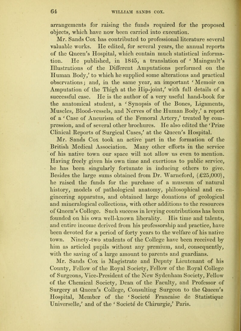 arrangements for raising the funds required for the proposed objects, which have now been carried into execution. Mr. Sands Cox has contributed to professional literature several valuable works. He edited, for several years, the annual reports of the Queefrs Hospital, which contain much statistical informa- tion. He published, in 1845, a translation of f MaingaulPs Illustrations of the Different Amputations performed on the Human Body/ to which he supplied some alterations and practical observations; and, in the same year, an important fMemoir on Amputation of the Thigh at the Hip-joint/ with full details of a successful case. He is the author of a very useful hand-book for the anatomical student, a f Synopsis of the Bones, Ligaments, Muscles, Blood-vessels, and Nerves of the Human Body/ a report of a f Case of Aneurism of the Femoral Artery/ treated by com- pression, and of several other brochures. He also edited the f Prize Clinical Reports of Surgical Cases/ at the Queefrs Hospital. Mr. Sands Cox took an active part in the formation of the British Medical Association. Many other efforts in the service of his native town our space will not allow us even to mention. Having freely given his own time and exertions to public service, he has been singularly fortunate in inducing others to give. Besides the large sums obtained from Dr. Warneford, (£25,000), he raised the funds for the purchase of a museum of natural history, models of pathological anatomy, philosophical and en- gineering apparatus, and obtained large donations of geological and mineralogical collections, with other additions to the resources of Queen's College. Such success in levying contributions has been founded on his own well-known liberality. His time and talents, and entire income derived from his professorship and practice, have been devoted for a period of forty years to the welfare of his native town. Ninety-two students of the College have been received by him as articled pupils without any premium, and, consequently, with the saving of a large amount to parents and guardians. Mr. Sands Cox is Magistrate and Deputy Lieutenant of his County, Fellow of the Royal Society, Fellow of the Royal College of Surgeons, Vice-President of the New Sydenham Society, Fellow of the Chemical Society, Dean of the Faculty, and Professor of Surgery at Queen's College, Consulting Surgeon to the Queen's Hospital, Member of the f Societe Francaise de Statistique Universelle/ and of the f Societe de Cliirurgie/ Paris.