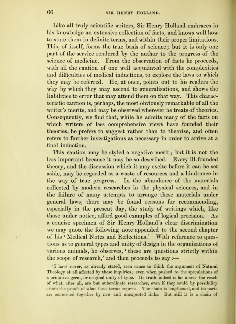 Like all truly scientific writers, Sir Henry Holland embraces in bis knowledge an extensive collection of facts, and knows well how to state them in definite terms, and within their proper limitations. This, of itself, forms the true basis of science; but it is only one part of the service rendered by the author to the progress of the science of medicine. From the observation of facts he proceeds, with all the caution of one well acquainted with the complexities and difficulties of medical inductions, to explore the laws to which they may be referred. He, at once, points out to his readers the way by which they may ascend to generalizations, and shows the liabilities to error that may attend them on that way. This charac- teristic caution is, pferhaps, the most obviously remarkable of all the writeris merits, and may be observed wherever he treats of theories. Consequently, we find that, while he admits many of the facts on which writers of less comprehensive views have founded their theories, he prefers to suggest rather than to theorise, and often refers to further investigations as necessary in order to arrive at a final induction. This caution may be styled a negative merit; but it is not the less important because it may be so described. Every ill-founded theory, and the discussion which it may excite before it can be set aside, may be regarded as a waste of resources and a hindrance in the way of true progress. In the abundance of the materials collected by modern researches in the physical sciences, and in the failure of many attempts to arrange these materials under general laws, there may be found reasons for recommending, especially in the present day, the study of writings which, like those under notice, afford good examples of logical precision. As a concise specimen of Sir Henry Holland's clear discrimination we may quote the following note appended to the second chapter of his f Medical Notes and Reflections.' With reference to ques- tions as to general types and unity of design in the organizations of various animals, he observes, * these are questions strictly within the scope of research/ and then proceeds to say :— ‘ I have never, as already stated, seen cause to think the argument of Natural Theology at all affected by these inquiries j even when pushed to the speculations of a primitive germ, or original unity of type. Its truth indeed is far above the reach of what, after all, are but subordinate researches, even if they could by possibility attain the proofs of what these terms express. The chain is lengthened, and its parts are connected together by new and unexpected links. But still it is a chain of