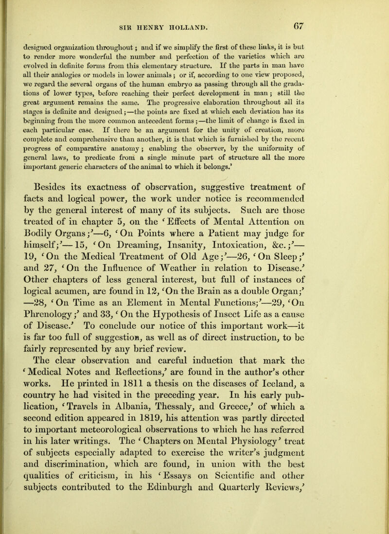 designed organization throughout; and if we simplify the first of these links, it is but to render more wonderful the number and perfection of the varieties which are evolved in definite forms from this elementary structure. If the parts in man have all their analogies or models in lower animals; or if, according to one view proposed, we regard the several organs of the human embryo as passing through all the grada- tions of lower types, before reaching their perfect development in man; still the great argument remains the same. The progressive elaboration throughout all its stages is definite and designed;—the points are fixed at which each deviation has its beginning from the more common antecedent forms ; —the limit of change is fixed in each particular case. If there be an argument for the unity of creation, more complete and comprehensive than another, it is that which is furnished by the recent progress of comparative anatomy ; enabling the observer, by the uniformity of general laws, to predicate from a single minute part of structure all the more important generic characters of the animal to which it belongs.’ Besides its exactness of observation, suggestive treatment of facts and logical power, the work under notice is recommended by the general interest of many of its subjects. Such are those treated of in chapter 5, on the ‘ Effects of Mental Attention on Bodily Organs/—6, ‘On Points where a Patient may judge for himself/—15, ‘On Dreaming, Insanity, Intoxication, &c. /— 19, ‘On the Medical Treatment of Old Age/—26, ‘On Sleep/ and 27, ‘On the Influence of Weather in relation to Disease/ Other chapters of less general interest, but full of instances of logical acumen, are found in 12, ‘On the Brain as a double Organ/ —28, ‘ On Time as an Element in Mental Functions/—29, ‘On Phrenology / and 33, ‘ On the Hypothesis of Insect Life as a cause of Disease/ To conclude our notice of this important work—it is far too full of suggestion, as well as of direct instruction, to be fairly represented by any brief review. The clear observation and careful induction that mark the ‘Medical Notes and Reflections/ are found in the author’s other works. He printed in 1811 a thesis on the diseases of Iceland, a country he had visited in the preceding year. In his early pub- lication, ‘Travels in Albania, Thessaly, and Greece/ of which a second edition appeared in 1819, his attention was partly directed to important meteorological observations to which he has referred in his later writings. The ‘ Chapters on Mental Physiology' treat of subjects especially adapted to exercise the writer's judgment and discrimination, which are found, in union with the best qualities of criticism, in his ‘Essays on Scientific and other subjects contributed to the Edinburgh and Quarterly Reviews/