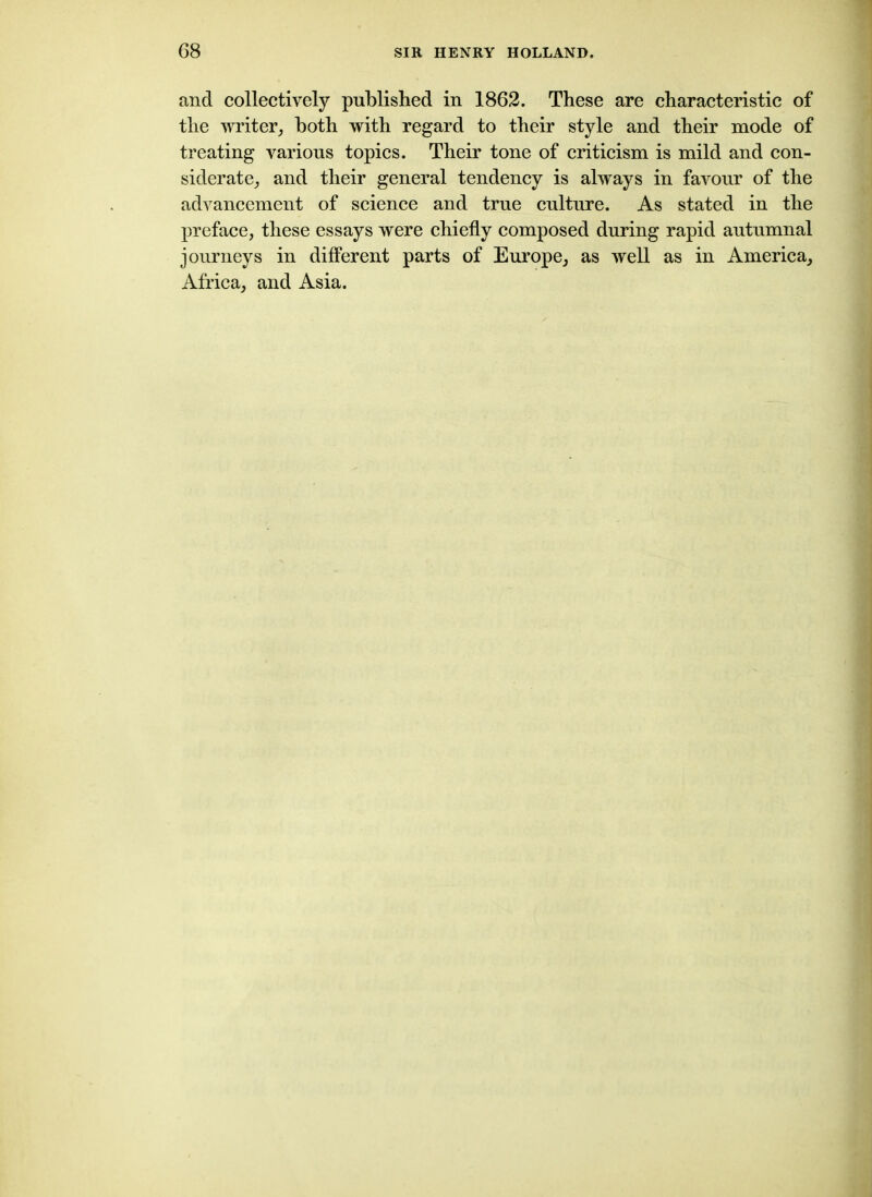 and collectively published in 1862. These are characteristic of the writer, both with regard to their style and their mode of treating various topics. Their tone of criticism is mild and con- siderate, and their general tendency is always in favour of the advancement of science and true culture. As stated in the preface, these essays were chiefly composed during rapid autumnal journeys in different parts of Europe, as well as in America, Africa, and Asia.