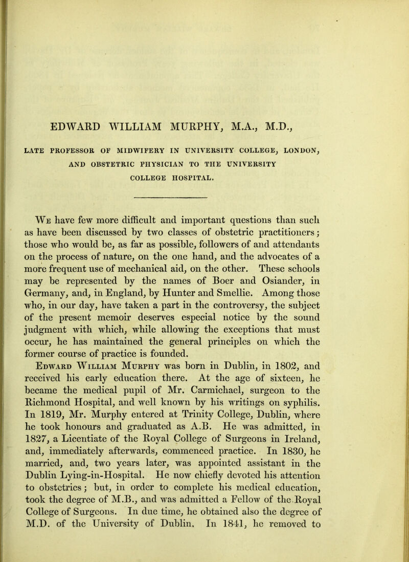 EDWARD WILLIAM MURPHY, M.A., M.D., LATE PROFESSOR OF MIDWIFERY IN UNIVERSITY COLLEGE, LONDON, AND OBSTETRIC PHYSICIAN TO THE UNIVERSITY COLLEGE HOSPITAL. We liave few more difficult and important questions than such as have been discussed by two classes of obstetric practitioners; those who would be, as far as possible, followers of and attendants on the process of nature, on the one hand, and the advocates of a more frequent use of mechanical aid, on the other. These schools may be represented by the names of Boer and Osiander, in Germany, and, in England, by Hunter and Smellie. Among those who, in our day, have taken a part in the controversy, the subject of the present memoir deserves especial notice by the sound judgment with which, while allowing the exceptions that must occur, he has maintained the general principles on which the former course of practice is founded. Edward William Murphy was born in Dublin, in 1802, and received his early education there. At the age of sixteen, he became the medical pupil of Mr. Carmichael, surgeon to the Richmond Hospital, and well known by his writings on syphilis. In 1819, Mr. Murphy entered at Trinity College, Dublin, where he took honours and graduated as A.B. He was admitted, in 1827, a Licentiate of the Royal College of Surgeons in Ireland, and, immediately afterwards, commenced practice. In 1830, he married, and, two years later, was appointed assistant in the Dublin Lying-in-Hospital. He now chiefly devoted his attention to obstetrics; but, in order to complete his medical education, took the degree of M.B., and was admitted a Fellow of the Royal College of Surgeons. In due time, he obtained also the degree of M.D. of the University of Dublin. In 1841, he removed to