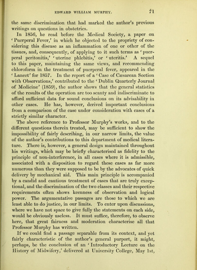 the same discrimination that had marked the author’s previous writings on questions in obstetrics. In 1856, he read before the Medical Society, a paper on f Puerperal Fever/ in which he objected to the propriety of con- sidering this disease as an inflammation of one or other of the tissues, and, consequently, of applying to it such terms as c puer- peral peritonitis/ f uterine phlebitis/ or c uteritis.’ A sequel to this paper, maintaining the same views, and recommending chloroform in the treatment of puerperal fever, appeared in the f Lancet’ for 1857. In the report of a f Case of Csesarean Section with Observations/ contributed to the f Dublin Quarterly Journal of Medicine’ (1859), the author shows that the general statistics of the results of the operation are too scanty and indiscriminate to afford sufficient data for sound conclusions on its advisability in other cases. He has, however, derived important conclusions from a comparison of the case under consideration with cases of a strictly similar character. The above reference to Professor Murphy’s works, and to the different questions therein treated, may be sufficient to show the impossibility of fairly describing, in our narrow limits, the value of the author’s contributions to this department of medical litera- ture. .There is, however, a general design maintained throughout his writings, which may be briefly characterised as fidelity to the principle of non-interference, in all cases where it is admissible, associated with a disposition to regard these cases as far more numerous than they were supposed to be by the advocates of quick delivery by mechanical aid. This main principle is accompanied by a candid and cautious treatment of cases that are truly excep- tional, and the discrimination of the two classes and their respective requirements often shows keenness of observation and logical power. The argumentative passages are those to which we are least able to do justice, in our limits. To enter upon discussions, where we have not space to give fully the statements on each side, would be obviously useless. It must suffice, therefore, to observe here, that great fairness and moderation characterise all that Professor Murphy has written. If we could find a passage separable from its context, and yet fairly characteristic of the author’s general purport, it might, perhaps, be the conclusion of an c Introductory Lecture on the History of Midwifery/ delivered at University College, May 1st,