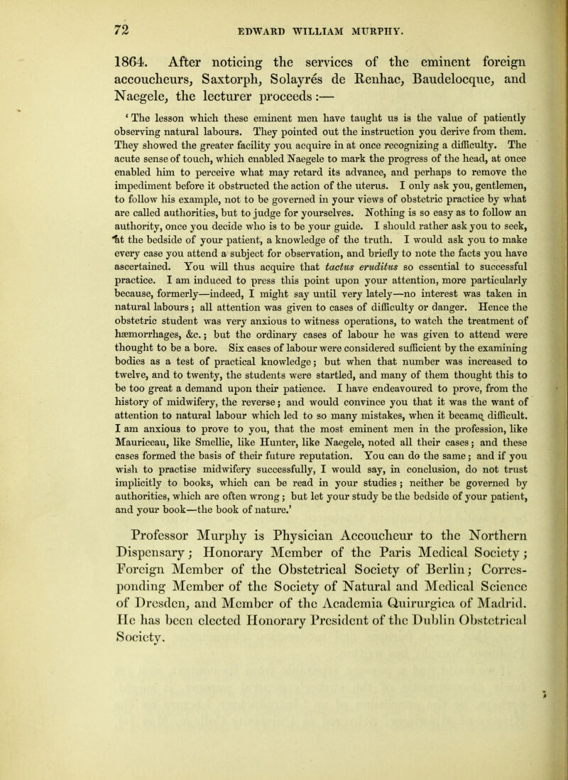 1864. After noticing the services of the eminent foreign accoucheurs, Saxtorph, Solayres de Benhac, Baudelocque, and Naegele, the lecturer proceeds :— ‘ The lesson which these eminent men have taught us is the value of patiently observing natural labours. They pointed out the instruction you derive from them. They showed the greater facility you acquire in at once recognizing a difficulty. The acute sense of touch, which enabled Naegele to mark the progress of the head, at once enabled him to perceive what may retard its advance, and perhaps to remove the impediment before it obstructed the action of the uterus. I only ask you, gentlemen, to follow his example, not to be governed in your views of obstetric practice by what are called authorities, but to judge for yourselves. Nothing is so easy as to follow an authority, once you decide who is to be your guide. I should rather ask you to seek, itt the bedside of your patient, a knowledge of the truth. I would ask you to make every case you attend a subject for observation, and briefly to note the facts you have ascertained. You will thus acquire that tactus eruditus so essential to successful practice. I am induced to press this point upon your attention, more particularly because, formerly—indeed, I might say until very lately—no interest was taken in natural labours ; all attention was given to cases of difficulty or danger. Hence the obstetric student was very anxious to witness operations, to watch the treatment of haemorrhages, &c.; but the ordinary cases of labour he was given to attend were thought to be a bore. Six cases of labour were considered sufficient by the examining bodies as a test of practical knowledge; but when that number was increased to twelve, and to twenty, the students were startled, and many of them thought this to be too great a demand upon their patience. I have endeavoured to prove, from the history of midwifery, the reverse; and would convince you that it was the want of attention to natural labour which led to so many mistakes, when it becamq difficult. I am anxious to prove to you, that the most eminent men in the profession, like Mauriceau, like Smellie, like Hunter, like Naegele, noted all their cases; and these cases formed the basis of their future reputation. You can do the same; and if you wish to practise midwifery successfully, I would say, in conclusion, do not trust implicitly to books, which can be read in your studies ; neither be governed by authorities, which are often wrong; but let your study be the bedside of your patient, and your book—the book of nature.’ Professor Murphy is Physician Accoucheur to the Northern Dispensary; Honorary Member of the Paris Medical Society; Foreign Member of the Obstetrical Society of Berlin; Corres- ponding Member of the Society of Natural and Medical Science of Dresden, and Member of the Academia Quirurgica of Madrid. Pie has been elected Honorary President of the Dublin Obstetrical Society.