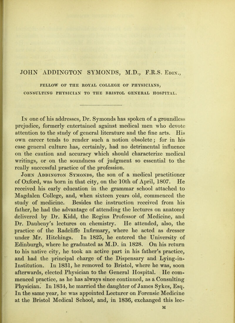 JOHN ADDINGTON SYMONDS, M.D., F.K.S. Edin., FELLOW OF THE ROYAL COLLEGE OF PHYSICIANS, CONSULTING PHYSICIAN TO THE BRISTOL GENERAL HOSPITAL. In one of his addresses, Dr. Symonds has spoken of a groundless prejudice, formerly entertained against medical men who devote attention to the study of general literature and the fine arts. His own career tends to render such a notion obsolete; for in his case general culture has, certainly, had no detrimental influence on the caution and accuracy which should characterize medical writings, or on the soundness of judgment so essential to the really successful practice of the profession. John Addington Symonds, the son of a medical practitioner of Oxford, was born in that city, on the 10th of April, 1807. He received his early education in the grammar school attached to Magdalen College, and, when sixteen years old, commenced the study of medicine. Besides the instruction received from his father, he had the advantage of attending the lectures on anatomy delivered by Dr. Kidd, the Begius Professor of Medicine, and Dr. Daubeny's lectures on chemistry. He attended, also, the practice of the Badcliffe Infirmary, where he acted as dresser under Mr. Hitchings. In 1825, he entered the University of Edinburgh, where he graduated as M.D. in 1828. On his return to his native city, he took an active part in his fathers practice, and had the principal charge of the Dispensary and Lying-in- Institution. In 1831, he removed to Bristol, where he was, soon afterwards, elected Physician to the General Hospital. He com- menced practice, as he has always since continued, as a Consulting Physician. In 1834, he married the daughter of James Sykes, Esq. In the same year, he was appointed Lecturer on Forensic Medicine at the Bristol Medical School, and, in 1836, exchanged this lec- M