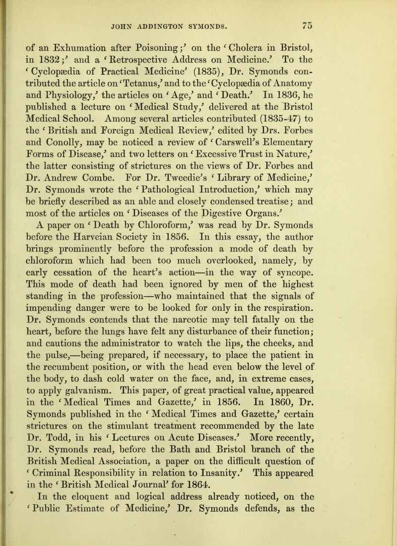 of an Exhumation after Poisoning/ on the f Cholera in Bristol, in 1832 ;* and a ‘ Retrospective Address on Medicine/ To the ‘ Cyclopaedia of Practical Medicine* (1835), Dr. Symonds con- tributed the article onf Tetanus/ and to the 'Cyclopaedia of Anatomy and Physiology/ the articles on c Age/ and f Death/ In 1836, he published a lecture on f Medical Study/ delivered at the Bristol Medical School. Among several articles contributed (1835-47) to the f British and Eoreign Medical Review/ edited by Drs. Forbes and Conolly, may be noticed a review of f CarswelFs Elementary Forms of Disease/ and two letters on ‘ Excessive Trust in Nature/ the latter consisting of strictures on the views of Dr. Forbes and Dr. Andrew Combe. For Dr. Tweedie*s f Library of Medicine/ Dr. Symonds wrote the f Pathological Introduction/ which may be briefly described as an able and closely condensed treatise; and most of the articles on c Diseases of the Digestive Organs/ A paper on f Death by Chloroform/ was read by Dr. Symonds before the Harveian Society in 1856. In this essay, the author brings prominently before the profession a mode of death by chloroform which had been too much overlooked, namely, by early cessation of the heart*s action—in the way of syncope. This mode of death had been ignored by men of the highest standing in the profession—who maintained that the signals of impending danger were to be looked for only in the respiration. Dr. Symonds contends that the narcotic may tell fatally on the heart, before the lungs have felt any disturbance of their function; and cautions the administrator to watch the lips, the cheeks, and the pulse,—being prepared, if necessary, to place the patient in the recumbent position, or with the head even below the level of the body, to dash cold water on the face, and, in extreme cases, to apply galvanism. This paper, of great practical value, appeared in the f Medical Times and Gazette/ in 1856. In 1860, Dr. Symonds published in the f Medical Times and Gazette/ certain strictures on the stimulant treatment recommended by the late Dr. Todd, in his f Lectures on Acute Diseases/ More recently. Dr. Symonds read, before the Bath and Bristol branch of the British Medical Association, a paper on the difficult question of f Criminal Responsibility in relation to Insanity/ This appeared in the f British Medical Journal* for 1864. In the eloquent and logical address already noticed, on the f Public Estimate of Medicine/ Dr. Symonds defends, as the