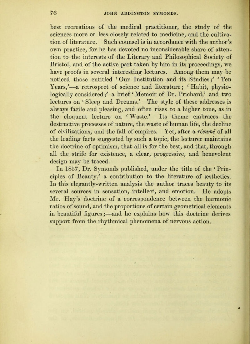 best recreations of the medical practitioner, the study of the sciences more or less closely related to medicine, and the cultiva- tion of literature. Such counsel is in accordance with the authors own practice, for he has devoted no inconsiderable share of atten- tion to the interests of the Literary and Philosophical Society of Bristol, and of the active part taken by him in its proceedings, we have proofs in several interesting lectures. Among them may be noticed those entitled f Our Institution and its Studies/ ‘ Ten Years/—a retrospect of science and literature; f Habit, physio- logically considered / a brief f Memoir of Hr. Prichard/ and two lectures on f Sleep and Dreams/ The style of these addresses is always facile and pleasing, and often rises to a higher tone, as in the eloquent lecture on ‘ Waste/ Its theme embraces the destructive processes of nature, the waste of human life, the decline of civilizations, and the fall of empires. Yet, after a resume of all the leading facts suggested by such a topic, the lecturer maintains the doctrine of optimism, that all is for the best, and that, through all the strife for existence, a clear, progressive, and benevolent design may be traced. In 1857, Dr. Symonds published, under the title of the f Prin- ciples of Beauty/ a contribution to the literature of aesthetics. In this elegantly-written analysis the author traces beauty to its several sources in sensation, intellect, and emotion. He adopts Mr. Hay^s doctrine of a correspondence between the harmonic ratios of sound, and the proportions of certain geometrical elements in beautiful figures;—and he explains how this doctrine derives support from the rhythmical phenomena of nervous action.