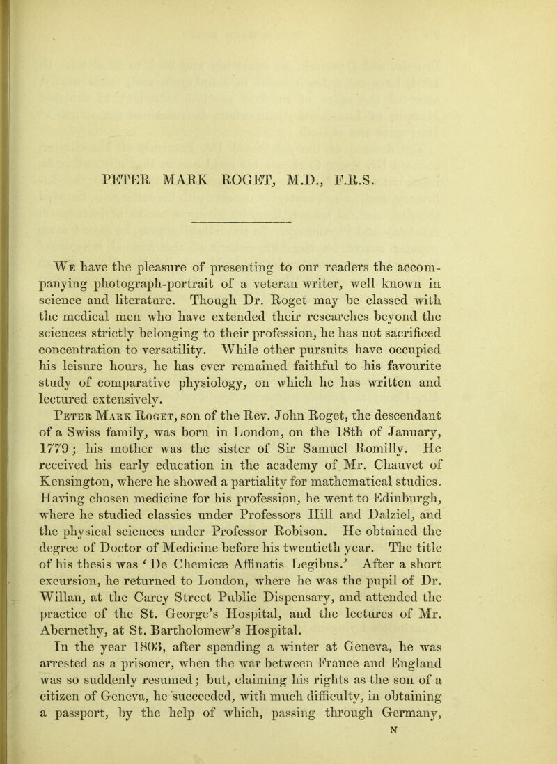 PETER MARK ROGET, M.D., E.R.S. We have the pleasure of presenting to our readers the accom- panying photograph-portrait of a veteran writer, well known in science and literature. Though Dr. Roget may be classed with the medical men who have extended their researches beyond the sciences strictly belonging to their profession, he has not sacrificed concentration to versatility. While other pursuits have occupied his leisure hours, he has ever remained faithful to his favourite study of comparative physiology, on which he has written and lectured extensively. Peter Mark Roget, son of the Rev. John Roget, the descendant of a Swiss family, was born in London, on the 18th of January, 1779; his mother was the sister of Sir Samuel Romilly. He received his early education in the academy of Mr. Chauvet of Kensington, where he showed a partiality for mathematical studies. Having chosen medicine for his profession, he went to Edinburgh, where he studied classics under Professors Hill and Dalziel, and the physical sciences under Professor Robison. He obtained the degree of Doctor of Medicine before his twentieth year. The title of his thesis was f De Chemicse Affinatis Legibus.' After a short excursion, he returned to London, where he was the pupil of Dr. Willan, at the Carey Street Public Dispensary, and attended the practice of the St. George's Hospital, and the lectures of Mr. Abernethy, at St. Bartholomew's Hospital. In the year 1803, after spending a winter at Geneva, he was arrested as a prisoner, when the war between France and England was so suddenly resumed; but, claiming his rights as the son of a citizen of Geneva, he ‘succeeded, with much difficulty, in obtaining a passport, by the help of which, passing through Germany, N