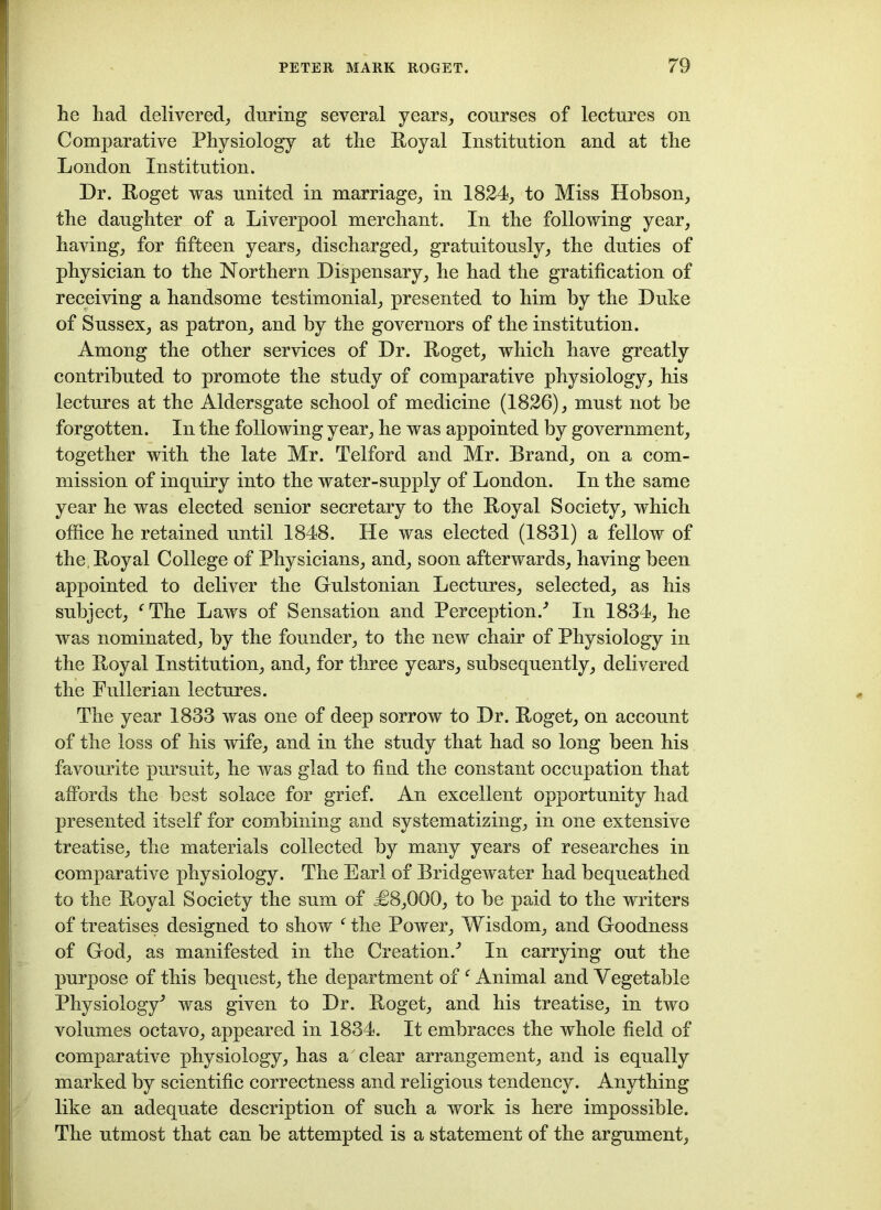 he had delivered, during several years, courses of lectures on Comparative Physiology at the Royal Institution and at the London Institution. Dr. Roget was united in marriage, in 1824, to Miss Hobson, the daughter of a Liverpool merchant. In the following year, having, for fifteen years, discharged, gratuitously, the duties of physician to the Northern Dispensary, he had the gratification of receiving a handsome testimonial, presented to him by the Duke of Sussex, as patron, and by the governors of the institution. Among the other services of Dr. Roget, which have greatly contributed to promote the study of comparative physiology, his lectures at the Aldersgate school of medicine (1826), must not be forgotten. In the following year, he was appointed by government, together with the late Mr. Telford and Mr. Brand, on a com- mission of inquiry into the water-supply of London. In the same year he was elected senior secretary to the Royal Society, which office he retained until 1848. He was elected (1831) a fellow of the, Royal College of Physicians, and, soon afterwards, having been appointed to deliver the Gulstonian Lectures, selected, as his subject, fThe Laws of Sensation and Perception/ In 1834, he was nominated, by the founder, to the new chair of Physiology in the Royal Institution, and, for three years, subsequently, delivered the Pullerian lectures. The year 1833 was one of deep sorrow to Dr. Roget, on account of the loss of his wife, and in the study that had so long been his favourite pursuit, he was glad to find the constant occupation that affords the best solace for grief. An excellent opportunity had presented itself for combining and systematizing, in one extensive treatise, the materials collected by many years of researches in comparative physiology. The Earl of Bridgewater had bequeathed to the Royal Society the sum of <£8,000, to be paid to the writers of treatises designed to show f the Power, Wisdom, and Goodness of God, as manifested in the Creation/ In carrying out the purpose of this bequest, the department of f Animal and Yegetable Physiology^ was given to Dr. Roget, and his treatise, in two volumes octavo, appeared in 1834. It embraces the whole field of comparative physiology, has a clear arrangement, and is equally marked by scientific correctness and religious tendency. Anything like an adequate description of such a work is here impossible. The utmost that can be attempted is a statement of the argument,