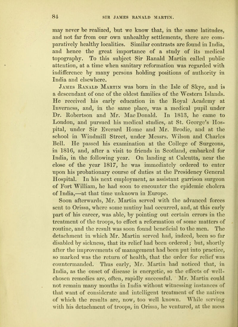 may never be realized, but we know that, in the same latitudes, and not far from our own unhealthy settlements, there are com- paratively healthy localities. Similar contrasts are found in India, and hence the great importance of a study of its medical topography. To this subject Sir Ranald Martin called public attention, at a time when sanitary reformation was regarded with indifference by many persons holding positions of authority in India and elsewhere. James Ranald Martin was born in the Isle of Skye, and is a descendant of one of the oldest families of the Western Islands. He received his early education in the Royal Academy at Inverness, and, in the same place, was a medical pupil under Dr. Robertson and Mr. MacDonald. In 1813, he came to London, and pursued his medical studies, at St. George^s Hos- pital, under Sir Everard Home and Mr. Brodie, and at the school in Windmill Street, under Messrs. Wilson and Charles Bell. He passed his examination at the College of Surgeons, in 1816, and, after a visit to friends in Scotland, embarked for India, in the following year. On landing at Calcutta, near the close of the year 1817, he was immediately ordered to enter upon his probationary course of duties at the Presidency General Hospital. In his next employment, as assistant garrison surgeon of Fort William, he had soon to encounter the epidemic cholera of India,—at that time unknown in Europe. Soon afterwards, Mr. Martin served with the advanced forces sent to Orissa, where some mutiny had occurred, and, at this early part of his career, was able, by pointing out certain errors in the treatment of the troops, to effect a reformation of some matters of routine, and the result was soon found beneficial to the men. The detachment in which Mr. Martin served had, indeed, been so far disabled by sickness, that its relief had been ordered; but, shortly after the improvements of management had been put into practice, so marked was the return of health, that the order for relief was countermanded. Thus early, Mr. Martin had noticed that, in India, as the onset of disease is energetic, so the effects of well- chosen remedies are, often, rapidly successful. Mr. Martin could not remain many months in India without witnessing instances of that want of considerate and intelligent treatment of the natives of which the results are, now, too well known. While serving with his detachment of troops, in Orissa, he ventured, at the mess