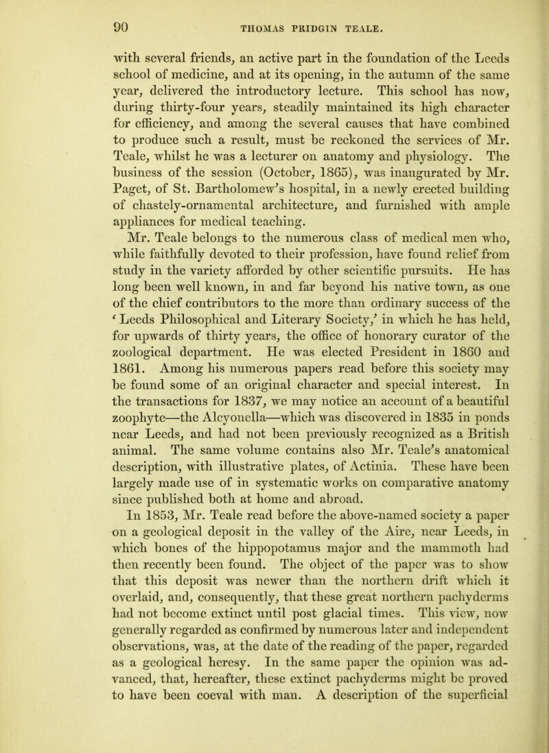 with several friends, an active part in the foundation of the Leeds school of medicine, and at its opening, in the antnmn of the same year, delivered the introductory lecture. This school has now, during thirty-four years, steadily maintained its high character for efficiency, and among the several causes that have combined to produce such a result, must be reckoned the services of Mr. Teale, whilst he was a lecturer on anatomy and physiology. The business of the session (October, 1865), was inaugurated by Mr. Paget, of St. Bartholomew's hospital, in a newly erected building of chastely-ornamental architecture, and furnished with ample appliances for medical teaching. Mr. Teale belongs to the numerous class of medical men who, while faithfully devoted to their profession, have found relief from study in the variety afforded by other scientific pursuits. He has long been well known, in and far beyond his native town, as one of the chief contributors to the more than ordinary success of the ‘ Leeds Philosophical and Literary Society/ in which he has held, for upwards of thirty years, the office of honorary curator of the zoological department. He was elected President in 1860 and 1861. Among his numerous papers read before this society may be found some of an original character and special interest. In the transactions for 1837, we may notice an account of a beautiful zoophyte—the Alcyonella—which was discovered in 1835 in ponds near Leeds, and had not been previously recognized as a British animal. The same volume contains also Mr. Teale's anatomical description, with illustrative plates, of Actinia. These have been largely made use of in systematic works on comparative anatomy since published both at home and abroad. In 1853, Mr. Teale read before the above-named society a paper on a geological deposit in the valley of the Aire, near Leeds, in which bones of the hippopotamus major and the mammoth had then recently been found. The object of the paper was to show that this deposit was newer than the northern drift which it overlaid, and, consequently, that these great northern pachyderms had not become extinct until post glacial times. This view, now generally regarded as confirmed by numerous later and independent observations, was, at the date of the reading of the paper, regarded as a geological heresy. In the same paper the opinion was ad- vanced, that, hereafter, these extinct pachyderms might be proved to have been coeval with man. A description of the superficial