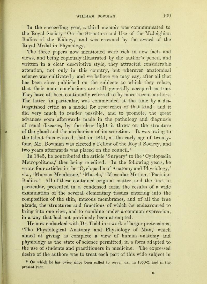 In the succeeding year, a third memoir was communicated to the Royal Society 'On the Structure and Use of the Malpighian Bodies of the Kidney/ and was crowned by the award of the Royal Medal in Physiology. The three papers now mentioned were rich in new facts and views, and being copiously illustrated by the author's pencil, and written in a clear descriptive style, they attracted considerable attention, not only in this country, but wherever anatomical science was cultivated; and we believe we may say, after all that has been since published on the subjects to which they relate, that their main conclusions are still generally accepted as true. They have all been continually referred to by more recent authors. The latter, in particular, was commended at the time by a dis- tinguished critic as a model for researches of that kind; and it did very much to render possible, and to promote, the great advances soon afterwards made in the pathology and diagnosis of renal diseases, by the clear light it threw on the structure of the gland and the mechanism of its secretion. It was owing to the talent thus evinced, that in 1841, at the early age of twenty- four, Mr. Bowman was elected a Fellow of the Royal Society, and two years afterwards was placed on the council.* In 1843, he contributed the article 'Surgery' to the 'Cyclopaedia Metropolitana,' then being re-edited. In the following years, he wrote four articles in the 'Cyclopaedia of Anatomy and Physiology,' viz., 'Mucous Membrane,' 'Muscle,' 'Muscular Motion, 'Pacinian Bodies.' All of these contained original matter, and the first, in particular, presented in a condensed form the results of a wide examination of the several elementary tissues entering into the composition of the skin, mucous membranes, and of all the true glands, the structures and functions of which he endeavoured to bring into one view, and to combine under a common expression, in a way that had not previously been attempted. He now embarked with Dr. Todd in a work of larger pretensions, 'The Physiological Anatomy and Physiology of Man,' which aimed at giving as complete a view of human anatomy and physiology as the state of science permitted, in a form adapted to the use of students and practitioners in medicine. The expressed desire of the authors was to treat each part of this wide subject in * On which he has twice since been called to serve, viz., in 1850-2, and in the present year. R