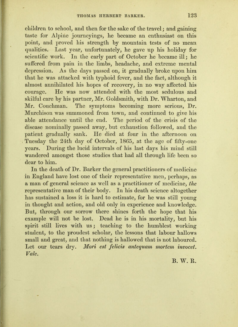 children to school, and then for the sake of the travel; and gaining taste for Alpine journeyings, he became an enthusiast on this point, and proved his strength by mountain tests of no mean qualities. Last year, unfortunately, he gave up his holiday for scientific work. In the early part of October he became ill; he suffered from pain in the limbs, headache, and extreme mental depression. As the days passed on, it gradually broke upon him that he was attacked with typhoid fever, and the fact, although it almost annihilated his hopes of recovery, in no way affected his courage. He was now attended with the most sedulous and skilful care by his partner, Mr. Goldsmith, with Dr. Wharton, and Mr. Conchman. The symptoms becoming more serious. Dr. Murchison was summoned from town, and continued to give his able attendance until the end. The period of the crisis of the disease nominally passed away, but exhaustion followed, and the patient gradually sank. He died at four in the afternoon on Tuesday the 24th day of October, 1865, at the age of fifty-one years. During the lucid intervals of his last days his mind still wandered amongst those studies that had all through life been so dear to him. In the death of Dr. Barker the general practitioners of medicine in England have lost one of their representative men, perhaps, as a man of general science as well as a practitioner of medicine, the representative man of their body. In his death science altogether has sustained a loss it is hard to estimate, for he was still young in thought and action, and old only in experience and knowledge. But, through onr sorrow there shines forth the hope that his example will not be lost. Dead he is in his mortality, but his spirit still lives with ns; teaching to the humblest working student, to the proudest scholar, the lessons that labour hallows small and great, and that nothing is hallowed that is not laboured. Let onr tears dry. Mori est felicis antequam mortem invocet. Vale. B. W. R.