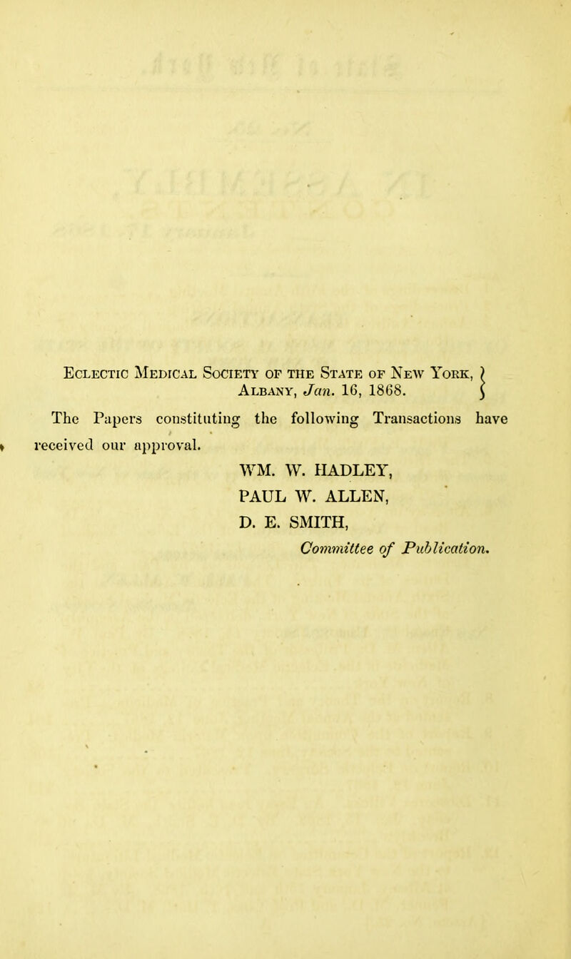 Eclectic Medical Society of the State of New York, ) Albany, Jan. 16, 1868. $ The Papers constituting the following Transactions have i • ■eceived our approval. WM. W. HADLEY, PAUL W. ALLEN, D. E. SMITH, Committee of Publication.