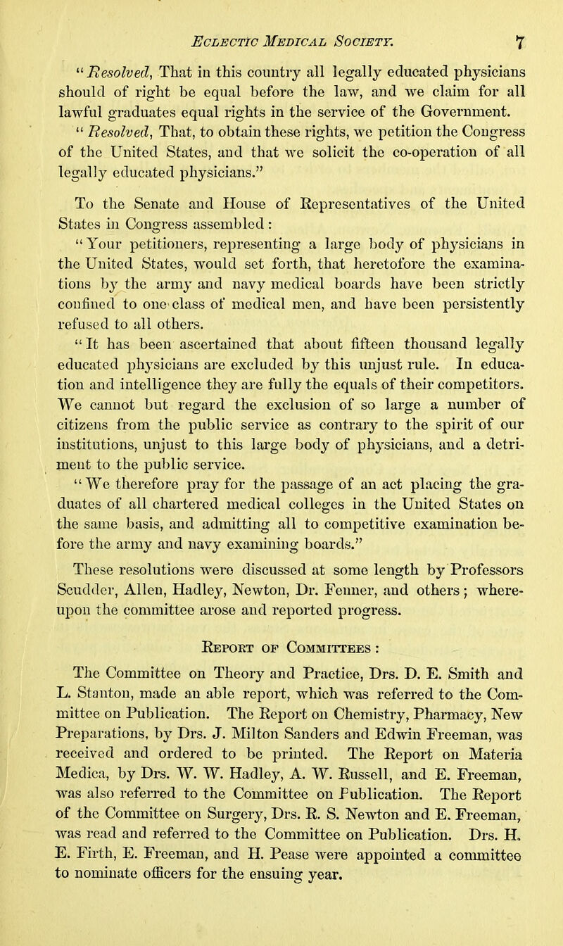 “ Resolved, That in this country all legally educated physicians should of right be equal before the law, and we claim for all lawful graduates equal rights in the service of the Government. “ Resolved, That, to obtain these rights, we petition the Congress of the United States, and that we solicit the co-operation of all legally educated physicians.” To the Senate and House of Representatives of the United States in Congress assembled : “ Your petitioners, representing a large body of physicians in the United States, would set forth, that heretofore the examina- tions by the army and navy medical boards have been strictly confined to one'class of medical men, and have been persistently refused to all others. “ It has been ascertained that about fifteen thousand legally educated physicians are excluded by this unjust rule. In educa- tion and intelligence they are fully the equals of their competitors. We cannot but regard the exclusion of so large a number of citizens from the public service as contrary to the spirit of our institutions, unjust to this large body of physicians, and a detri- ment to the public service. “We therefore pray for the passage of an act placing the gra- duates of all chartered medical colleges in the United States on the same basis, and admitting all to competitive examination be- fore the army and navy examining boards.” These resolutions were discussed at some length by Professors Scudder, Allen, Hadley, Newton, Dr. Fenner, and others; where- upon the committee arose and reported progress. Report of Committees : The Committee on Theory and Practice, Drs. D. E. Smith and L. Stanton, made an able report, which was referred to the Com- mittee on Publication. The Report on Chemistry, Pharmacy, New Preparations, by Drs. J. Milton Sanders and Edwin Freeman, was received and ordered to be printed. The Report on Materia Medica, by Drs. W. W. Hadley, A. W. Russell, and E. Freeman, was also referred to the Committee on Publication. The Report of the Committee on Surgery, Drs. R. S. Newton and E. Freeman, was read and referred to the Committee on Publication. Drs. H. E. Firth, E. Freeman, and H. Pease were appointed a committee to nominate officers for the ensuing year.