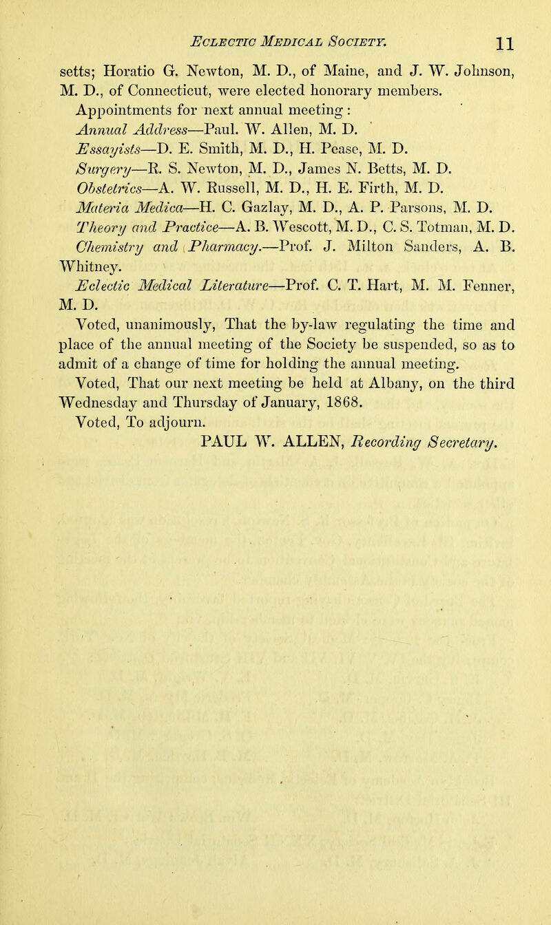 setts; Horatio G. Newton, M. D., of Maine, and J. W. Jolmson, M. D., of Connecticut, were elected honorary members. Appointments for next annual meeting : Annual Address—Paul. W. Allen, M. D. Essayists—D. E. Smith, M. D., H. Pease, M. D. Surgery—It. S. Newton, M. D., James N. Betts, M. D. Obstetrics—A. W. Russell, M. D., H. E. Firth, M. D. Materia Medica—H. C. Gazlay, M. D., A. P. Parsons, M. D. Theory and Practice—A. B. Wescott, M. D., C. S. Totman, M. D. Chemistry and Pharmacy.—Prof. J. Milton Sanders, A. B. Whitney. Eclectic Medical Literature—Prof. C. T. Hart, M. M. Fenner, M. D. Voted, unanimously, That the by-law regulating the time and place of the annual meeting of the Society be suspended, so as to admit of a change of time for holding the annual meeting. Voted, That our next meeting be held at Albany, on the third Wednesday and Thursday of January, 1868. Voted, To adjourn. PAUL W. ALLEN, Recording Secretary.