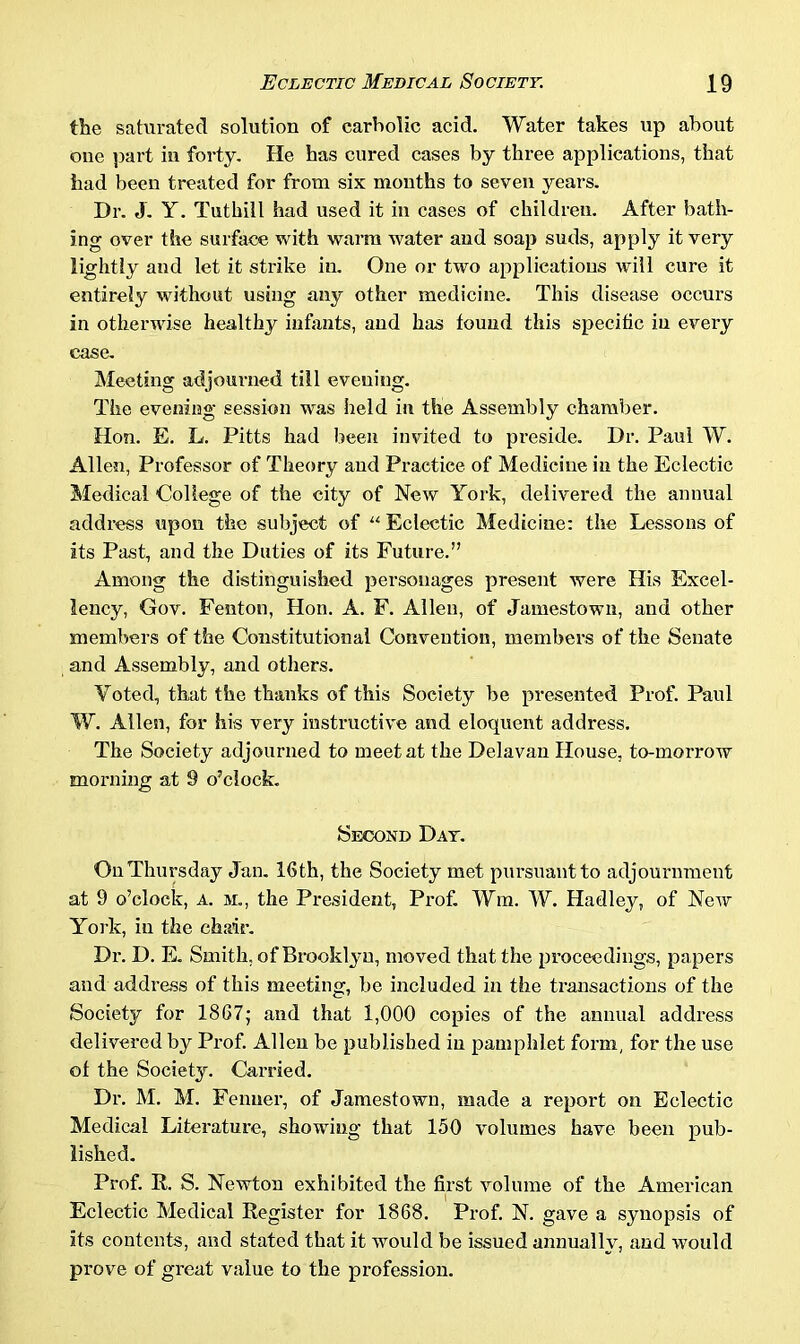 the saturated solution of carbolic acid. Water takes up about one part in forty. He has cured cases by three applications, that had been treated for from six months to seven years. Dr. J. Y. Tuthill had used it in cases of children. After bath- ing over the surface with warm water and soap suds, apply it very lightly and let it strike in. One or two applications will cure it entirely without using any other medicine. This disease occurs in otherwise healthy infants, and has found this specific in every ease. Meeting adjourned till evening. The evening session was held in the Assembly chamber. Hon. E. L. Pitts had been invited to preside. Dr. Paul W. Allen, Professor of Theory and Practice of Medicine in the Eclectic Medical College of the city of New York, delivered the annual address upon the subject of “ Eclectic Medicine: the Lessons of its Past, and the Duties of its Future.” Among the distinguished personages present were His Excel- lency, Gov. Fenton, Hon. A. F. Allen, of Jamestown, and other members of the Constitutional Convention, members of the Senate and Assembly, and others. Voted, that the thanks of this Society be presented Prof. Paul W. Allen, for his very instructive and eloquent address. The Society adjourned to meet at the Delavan House, to-morrow morning at 9 o’clock. Second Day. On Thursday Jan. 16th, the Society met pursuant to adjournment at 9 o’clock, a. m., the President, Prof. Win. W. Hadley, of New York, in the chair. Dr. D. E. Smith, of Brooklyn, moved that the proceedings, papers and address of this meeting, be included in the transactions of the Society for 1867; and that 1,000 copies of the annual address delivered by Prof. Allen be published in pamphlet form, for the use of the Society. Carried. Dr. M. M. Fenner, of Jamestown, made a report on Eclectic Medical Literature, showing that 150 volumes have been pub- lished. Prof. R. S. Newton exhibited the first volume of the American Eclectic Medical Register for 1868. Prof. N. gave a synopsis of its contents, and stated that it would be issued annually, and would prove of great value to the profession.