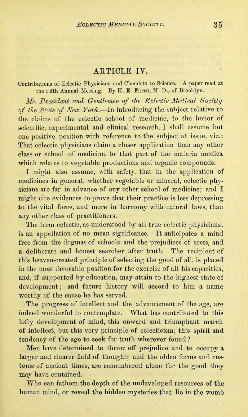 ARTICLE IV. Contributions of Eclectic Physicians and Chemists to Science. A paper read at the Fifth Annual Meeting. By H. E. Firth, M. D., of Brooklyn. Mr. President and Gentlemen of the Eclectic Medical Society of the State of New York.—In introducing the subject relative to the claims of the eclectic school of medicine, to the honor of scientific, experimental and clinical research, I shall assume but one positive position with reference to the subject at issue, viz.: That eclectic physicians claim a closer application than any other class or school of medicine, to that part of the materia medica which relates to vegetable productions and organic compounds. I might also assume, with safety, that in the application of medicines in general, whether vegetable or mineral, eclectic phy- sicians are far in advance of any other school of medicine; and I might cite evidences to prove that their practice is less depressing to the vital force, and more in harmony with natural laws, than any other class of practitioners. The term eclectic, as -understood by all true eclectic physicians, is an appellation of no mean significance. It anticipates a mind free from the dogmas of schools and the prejudices of sects, and a deliberate and honest searcher after truth. The recipient of this heaven-created principle of selecting the good of all, is placed in the most favorable position for the exercise of all his capacities, and, if supported by education, may attain to the highest state ot development; and future history will accord to him a name worthy of the cause he has served. The progress of intellect and the advancement of the age, are indeed wonderful to contemplate. What has contributed to this lofty development of mind, this onward and triumphant mai’ch of intellect, but this very principle of eclecticism; this spirit and tendency of the age to seek for truth wherever found? Men have determined to throw off prejudice and to occupy a larger and clearer field of thought; and the olden forms and cus- toms of ancient times, are remembered alone for the good they may have contained. Who can fathom the depth of the undeveloped resources of the human mind, or reveal the hidden mysteries that lie in the womb