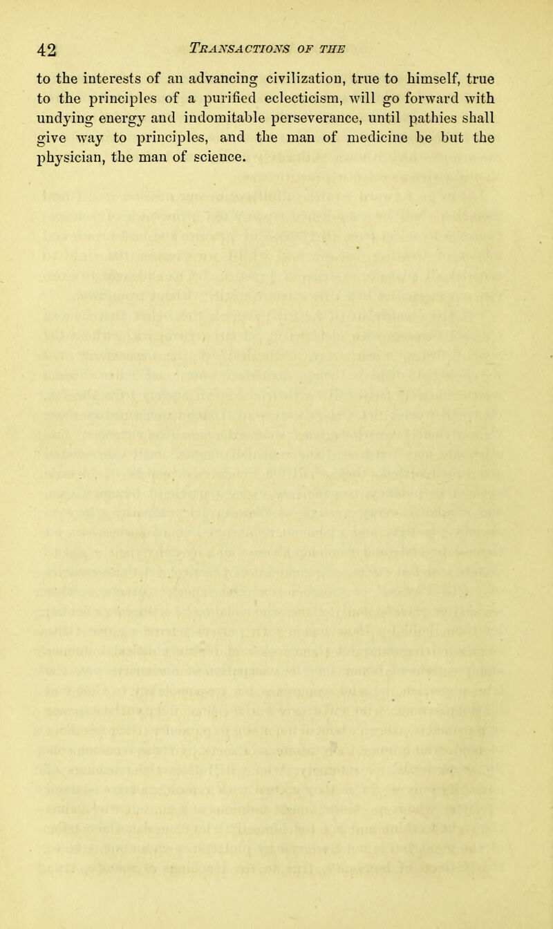 to the interests of an advancing civilization, true to himself, true to the principles of a purified eclecticism, will go forward with undying energy and indomitable perseverance, until pathies shall give way to principles, and the man of medicine be but the physician, the man of science.