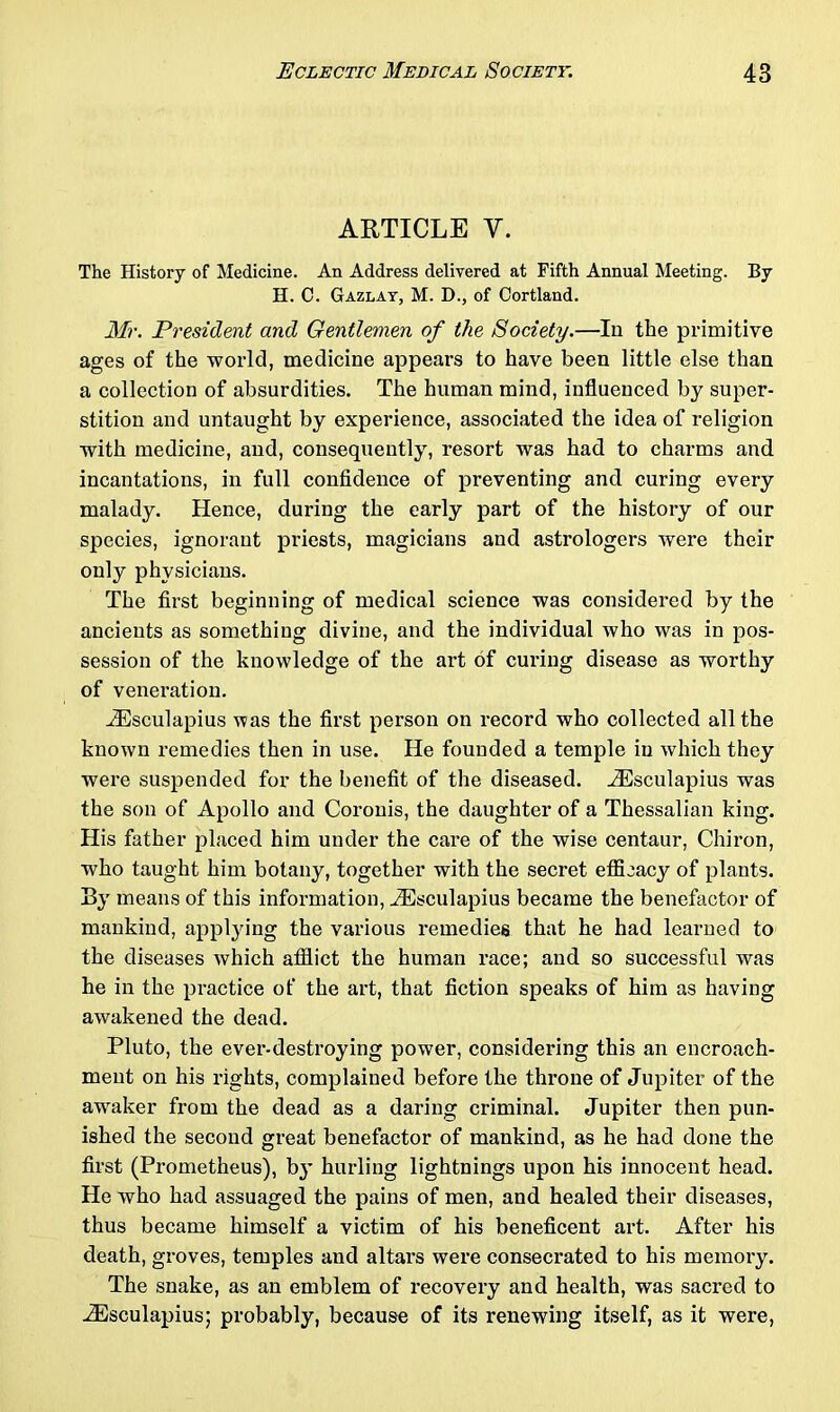 ARTICLE V. The History of Medicine. An Address delivered at Fifth Annual Meeting. By H. C. Gazlay, M. D., of Cortland. Mr. President and Gentlemen of the Society.—In the primitive ages of the world, medicine appears to have been little else than a collection of absurdities. The human mind, influenced by super- stition and untaught by experience, associated the idea of religion with medicine, and, consequently, resort was had to charms and incantations, in full confidence of preventing and curing every malady. Hence, during the early part of the history of our species, ignorant priests, magicians and astrologers were their only physicians. The first beginning of medical science was considered by the ancients as something divine, and the individual who was in pos- session of the knowledge of the art of curing disease as worthy of veneration. ADsculapius was the first person on record who collected all the known remedies then in use. He founded a temple in which they were suspended for the benefit of the diseased. Aesculapius was the son of Apollo and Coronis, the daughter of a Thessalian king. His father placed him under the care of the wise centaur, Chiron, who taught him botany, together with the secret efficacy of plants. By means of this information, iEsculapius became the benefactor of mankind, applying the various remedies that he had learned to the diseases which afflict the human race; and so successful was he in the practice of the art, that fiction speaks of him as having awakened the dead. Pluto, the ever-destroying power, considering this an encroach- ment on his rights, complained before the throne of Jupiter of the awaker from the dead as a daring criminal. Jupiter then pun- ished the second great benefactor of mankind, as he had done the first (Prometheus), by hurling lightnings upon his innocent head. He who had assuaged the pains of men, and healed their diseases, thus became himself a victim of his beneficent art. After his death, groves, temples and altars were consecrated to his memory. The snake, as an emblem of recovery and health, was sacred to iEsculapius; probably, because of its renewing itself, as it were,