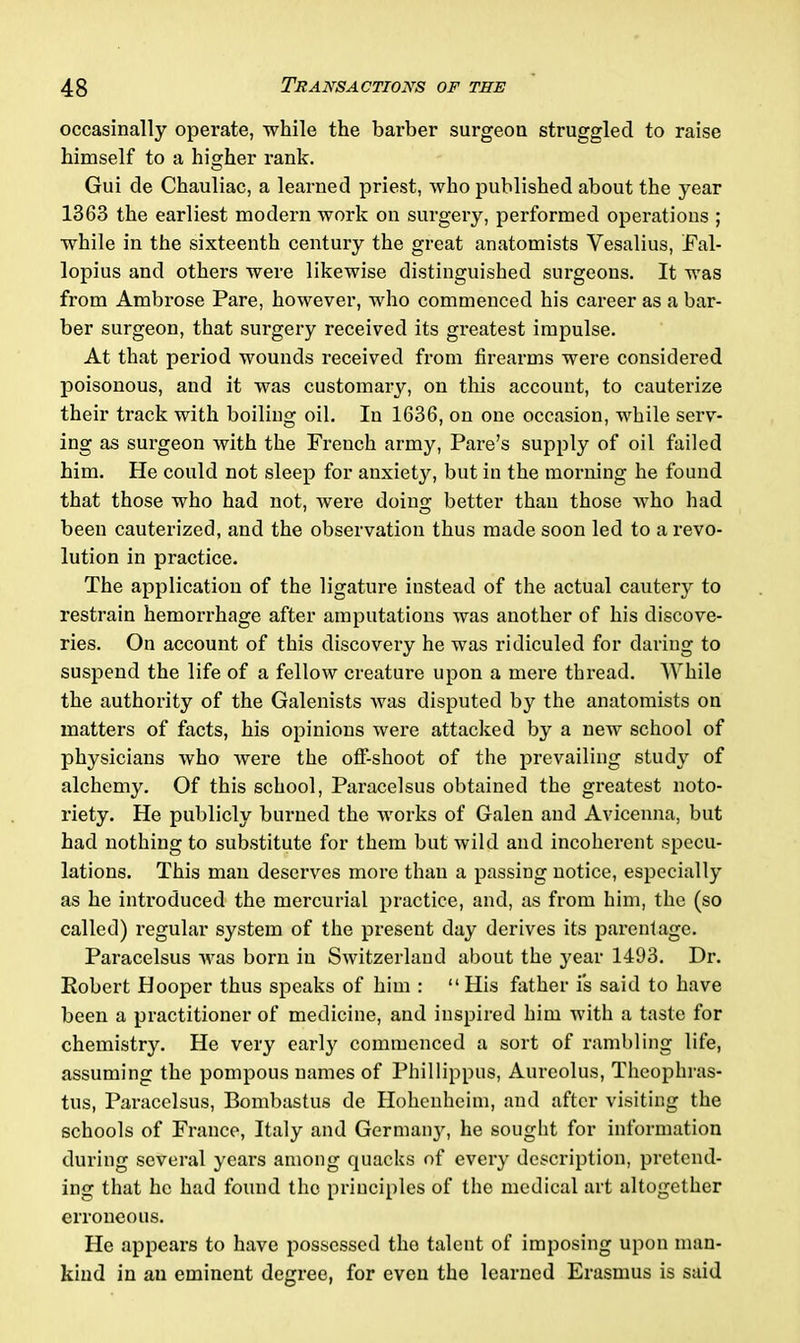 occasinally operate, while the barber surgeon struggled to raise himself to a higher rank. Gui de Chauliac, a learned priest, who published about the year 1363 the earliest modern work on surgery, performed operations ; while in the sixteenth century the great anatomists Vesalius, Fal- lopius and others were likewise distinguished surgeons. It was from Ambrose Pare, however, who commenced his career as a bar- ber surgeon, that surgery received its greatest impulse. At that period wounds received from firearms were considered poisonous, and it was customary, on this account, to cauterize their track with boiling oil. In 1636, on one occasion, while serv- ing as surgeon with the French army, Pare’s supply of oil failed him. He could not sleep for anxiety, but in the morning he found that those who had not, were doius; better than those who had been cauterized, and the observation thus made soon led to a revo- lution in practice. The application of the ligature instead of the actual cautery to restrain hemorrhage after amputations was another of his discove- ries. On account of this discovery he was ridiculed for daring to suspend the life of a fellow creature upon a mere thread. While the authority of the Galenists was disputed by the anatomists on matters of facts, his opinions were attacked by a new school of physicians who were the off-shoot of the prevailing study of alchemy. Of this school, Paracelsus obtained the greatest noto- riety. He publicly burned the works of Galen and Avicenna, but had nothing to substitute for them but wild and incoherent specu- lations. This man deserves more than a passing notice, especially as he introduced the mercurial practice, and, as from him, the (so called) regular system of the present day derives its parentage. Paracelsus was born in Switzerland about the year 1493. Dr. Robert Hooper thus speaks of him : “His father is said to have been a practitioner of medicine, and inspired him with a taste for chemistry. He very early commenced a sort of rambling life, assuming the pompous names of Phi 1 lippus, Aureolus, Theophras- tus, Paracelsus, Bombastus de Hohenheim, and after visiting the schools of France, Italy and Germany, he sought for information during several years among quacks of every description, pretend- ing that he had found the principles of the medical art altogether erroneous. He appears to have possessed the talent of imposing upon man- kind in au eminent degree, for even the learned Erasmus is said