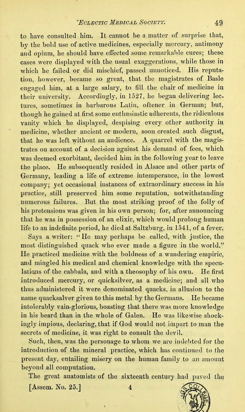 to have consulted him. It cannot be a matter of surprise that, by the bold use of active medicines, especially mercury, antimony and opium, he should have effected some remarkable cures; these cases were displayed with the usual exaggerations, while those in which he failed or did mischief, passed unnoticed. His reputa- tion, however, became so great, that the magistrates of Basle engaged him, at a large salary, to fill the chair of medicine in their university. Accordingly, in 1527, he began delivering lee- tures, sometimes in barbarous Latin, oftener in German; but, though he gained at first some enthusiastic adherents, the ridiculous vanity which he displayed, despising every other authority in medicine, whether ancient or modern, soon created such disgust, that he was left without an audience. A quarrel with the magis- trates on account of a decision against his demand of fees, which was deemed exorbitant, decided him in the following year to leave the place. He subsequently resided in Alsace and other parts of Germany, leading a life of extreme intemperance, in the lowest company; yet occasional instances of extraordinary success in his practice, still preserved him some reputation, notwithstanding numerous failures. But the most striking proof of the folly of his pretensions was given in his own person; for, after announcing that he was in possession of an elixir, which would prolong human life to an indefinite period, he died at Saltzburg, in 1541, of a fever. Says a writer: “He may perhaps be called, with justice, the most distinguished quack who ever made a figure in the world.” He practiced medicine with the boldness of a wandering empiric, and mingled his medical and chemical knowledge with the specu- lations of the cabbala, and with a theosophy of his own. He first introduced mercury, or quicksilver, as a medicine; and all who thus administered it were denominated quacks, in allusion to the name quacksalver given to this metal by the Germans. He became intolerably vain-glorious, boasting that there was more knowledge in his beard than in the whole of Galen. He was likewise shock- ingly impious, declaring, that if God would not impart to man the secrets of medicine, it was right to consult the devil. Such, then, was the personage to whom we are indebted for the introduction of the mineral practice, which has continued to the present day, entailing misery on the human family to an amount beyond all computation. The great anatomists of the sixteenth century had paved the [Assem. No. 25.] 4