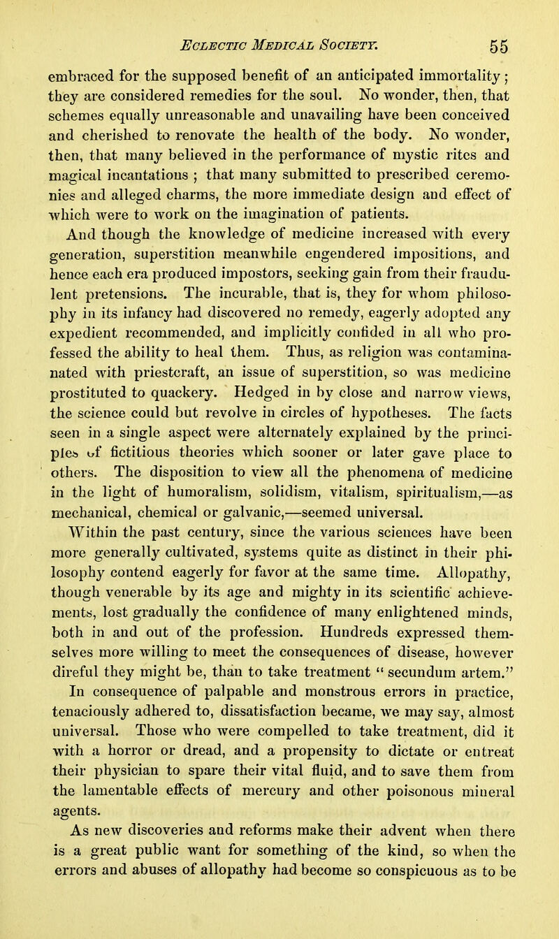 embraced for the supposed benefit of an anticipated immortality ; they are considered remedies for the soul. No wonder, then, that schemes equally unreasonable and unavailing have been conceived and cherished to renovate the health of the body. No wonder, then, that many believed in the performance of mystic rites and magical incantations ; that many submitted to prescribed ceremo- nies and alleged charms, the more immediate design and effect of which were to work on the imagination of patients. And though the knowledge of medicine increased with every generation, superstition meanwhile engendered impositions, and hence each era produced impostors, seeking gain from their fraudu- lent pretensions. The incurable, that is, they for whom philoso- phy in its infancy had discovered no remedy, eagerly adopted any expedient recommended, and implicitly confided in all who pro- fessed the ability to heal them. Thus, as religion was contamina- nated with priestcraft, an issue of superstition, so was medicine prostituted to quackery. Hedged in by close and narrow views, the science could but revolve in circles of hypotheses. The facts seen in a single aspect were alternately explained by the princi- ples of fictitious theories which sooner or later gave place to others. The disposition to view all the phenomena of medicine in the light of humoralism, solidism, vitalism, spiritualism,—as mechanical, chemical or galvanic,—seemed universal. Within the past century, since the various sciences have been more generally cultivated, systems quite as distinct in their phi- losophy contend eagerly for favor at the same time. Allopathy, though venerable by its age and mighty in its scientific achieve- ments, lost gradually the confidence of many enlightened minds, both in and out of the profession. Hundreds expressed them- selves more willing to meet the consequences of disease, however direful they might be, than to take treatment “ secundum artem.” In consequence of palpable and monstrous errors in practice, tenaciously adhered to, dissatisfaction became, we may sajr, almost universal. Those who were compelled to take treatment, did it with a horror or dread, and a propensity to dictate or entreat their physician to spare their vital fluid, and to save them from the lamentable effects of mercury and other poisonous mineral agents. As new discoveries and reforms make their advent when there is a great public want for something of the kind, so when the errors and abuses of allopathy had become so conspicuous as to be