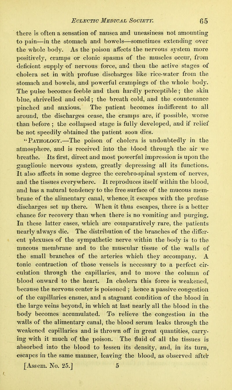 there is often a sensation of nausea and uneasiness not amounting to pain—in the stomach and bowels—sometimes extending over the whole body. As the poison affects the nervous system more positively, cramps or clonic spasms of the muscles occur, from deficient supply of nervous force, and then the active stages of cholera set in with profuse discharges like rice-water from the stomach and bowels, and powerful crampings of the whole body. The pulse becomes feeble and then hardly perceptible; the skin blue, shrivelled and cold; the breath cold, and the countenance pinched and anxious. The patient becomes indifferent to all around, the discharges cease, the cramps are, if possible, worse than before ; the collapsed stage is fully developed, and if relief be not speedily obtained the patient soon dies. “Pathology.—The poison of cholera is undoubtedly in the atmosphere, and is received into the blood through the air we breathe. Its first, direct and most powerful impression is upon the ganglionic nervous system, greatly depressing all its functions. It also affects in some degree the cerebro-spinal system of nerves, and the tissues everywhere. It reproduces itself within the blood, and has a natural tendency to the free surface of the mucous mem- brane of the alimentary canal, whence it escapes with the profuse discharges set up there. When it thus escapes, there is a better chance for recovery than when there is no vomiting and purging. In these latter cases, which are comparatively rare, the patients nearly always die. The distribution of the branches of the differ- ent plexuses of the sympathetic nerve within the body is to the mucous membrane and to the muscular tissue of the walls of the small branches of the arteries which they accompany. A tonic contraction of those vessels is necessary to a perfect cir- culation through the capillaries, and to move the column of blood onward to the heart. In cholera this force is weakened, because the nervous center is poisoned ; hence a passive congestion of the capillaries ensues, and a stagnant condition of the blood iu the large veins beyond, in which at last nearly all the blood in the body becomes accumulated. To relieve the congestion in the walls of the alimentarv canal, the blood serum leaks through the weakened capillaries and is thrown off in great quantities, carry- ing with it much of the poison. The fluid of all the tissues is absorbed info the blood to lessen its density, and, in its turn, escapes in the same manner, leaving the blood, as observed after [Assem. No. 25.] 5