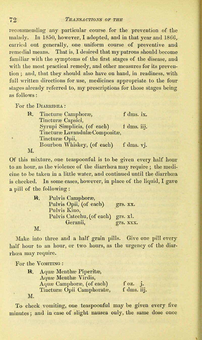 recommending any particular course for the prevention of the malady. In 1850, however, I adopted, and in that year and 1866, carried out generally, one uniform course of preventive and remedial means. That is, I desired that my patrons should become familiar with the symptoms of the first stages of the disease, and with the most practical remedy, and other measures for its preven- tion ; and, that they should also have on hand, in readiness, with full written directions for use, medicines appropriate to the four stages already referred to, my prescriptions for those stages being as follows: For the Diarrhoea r R. Tincturae Camphoric, f dms. ix. Tincturae Capsici, Syrupi Simplieis, (of each) f dms. iij. Tincturae Lavandulae Composite©, * Tincturae Opii, Bourbon Whiskey, (of each) f dms. vj. M. Of this mixture, one teaspoonful is to be given every half hour to an hour, as the violence of the diarrhoea may require ; the medi- cine to be taken in a little water, and continued until the diarrhoea is checked. In some cases, however, in place of the liquid, I gave a pill of the following : R. Pulvis Camphoric, Pulvis Opii, (of each) grs. xx> Pulvis Kino, Pulvis Catechu, (of each) grs. xl. Geranii, grs. xxx. M. Make into three and a half grain pills. Give one pill every half hour to an hour, or two hours, as the urgency of the diar- rhoea may require. For the Vomiting : R. Aquae Mentha? Piperita?, Aqua? Mentha? Virdis, Aqua? Camphorae, (of each) f oz. j. Tincturae Opii Camphoratae, f dms. iij. M. To check vomiting, one teaspoonful may be given every five minutes; and in case of slight nausea only, the same dose once