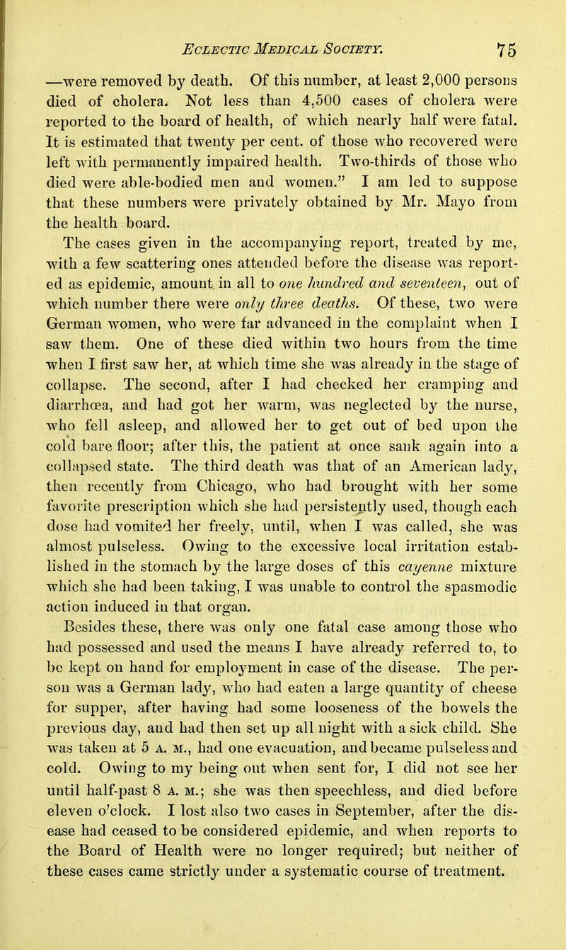 —were removed by death. Of this number, at least 2,000 persons died of cholera. Not less than 4,500 cases of cholera were reported to the board of health, of which nearly half were fatal. It is estimated that twenty per cent, of those who recovered were left with permanently impaired health. Two-thirds of those who died were able-bodied men and women.” I am led to suppose that these numbers were privately obtained by Mr. Mayo from the health board. The cases given in the accompanying report, treated by me, with a few scattering ones attended before the disease Avas report- ed as epidemic, amount in all to one hundred and seventeen, out of which number there were only three deaths. Of these, two Avere German women, Avho Avere far advanced in the complaint Avhen I saw them. One of these died within two hours from the time when I first saw her, at Avhich time she Avas already in the stage of collapse. The second, after I had checked her cramping and diarrhoea, and had got her Avarm, was neglected by the nurse, who fell asleep, and allowed her to get out of bed upon the cold bare floor; after this, the patient at once sank again into a collapsed state. The third death was that of an American lady, then recently from Chicago, who had brought with her some favorite prescription Avhich she had persistently used, though each dose had vomited her freely, until, when I was called, she was almost pulseless. Owing to the excessive local irritation estab- lished in the stomach by the large doses cf this cayenne mixture which she had been taking, I was unable to control the spasmodic action induced in that organ. Besides these, there Avas only one fatal case among those who had possessed and used the means I have already referred to, to be kept on hand for employment in case of the disease. The per- son was a German lady, who had eaten a large quantit}^ of cheese for supper, after having had some looseness of the boAvels the previous day, and had then set up all night with a sick child. She Avas taken at 5 a. m., had one evacuation, and became pulseless and cold. Owing to my being out when sent for, I did not see her until half-past 8 a. m.; she was then speechless, and died before eleven o’clock. I lost also two cases in September, after the dis- ease had ceased to be considered epidemic, and when reports to the Board of Health were no longer required; but neither of these cases came strictly under a systematic course of treatment.