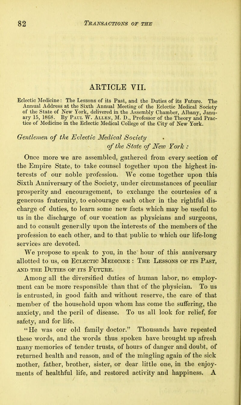 ARTICLE VII. Eclectic Medicine: The Lessons of its Past, and the Duties of its Future. The Annual Address at the Sixth Annual Meeting of the Eclectic Medical Society of the State of New York, delivered in the Assembly Chamber, Albany, Janu- ary 15, 1868. By Paul W. Allen, M. D., Professor of the Theory and Prac- tice of Medicine in the Eclectic Medical College of the City of New York. Gentlemen of tlie Eclectic Medical Society of the State of New York : Once more we are assembled, gathered from every section of the Empire State, to take counsel together upon the highest in- terests of our noble profession. We come together upon this Sixth Anniversary of the Society, under circumstances of peculiar prosperity and encouragement, to exchange the courtesies of a generous fraternity, to entourage each other in the rightful dis- charge of duties, to learn some new facts which may be useful to us in the discharge of our vocation as physicians and surgeons, and to consult generally upon the interests of the members of the profession to each other, and to that public to which our life-long services are devoted. We propose to speak to you, in the hour of this anniversary allotted to us, on Eclectic Medicine : The Lessons of its Past, and the Duties of its Future. Among all the diversified duties of human labor, no employ- ment can be more responsible than that of the physician. To us is entrusted, in good faith and without reserve, the care of that member of the household upon whom has come the suffering, the anxiety, and the peril of disease. To us all look for relief, for safety, and for life. “He was our old family doctor.” Thousands have repeated these words, and the words thus spoken have brought up afresh many memories of tender trusts, of hours of danger and doubt, of returned health and reason, and of the mingling again of the sick mother, father, brother, sister, or dear little one, in the enjoy- ments of healthful life, and restored activity and happiness. A