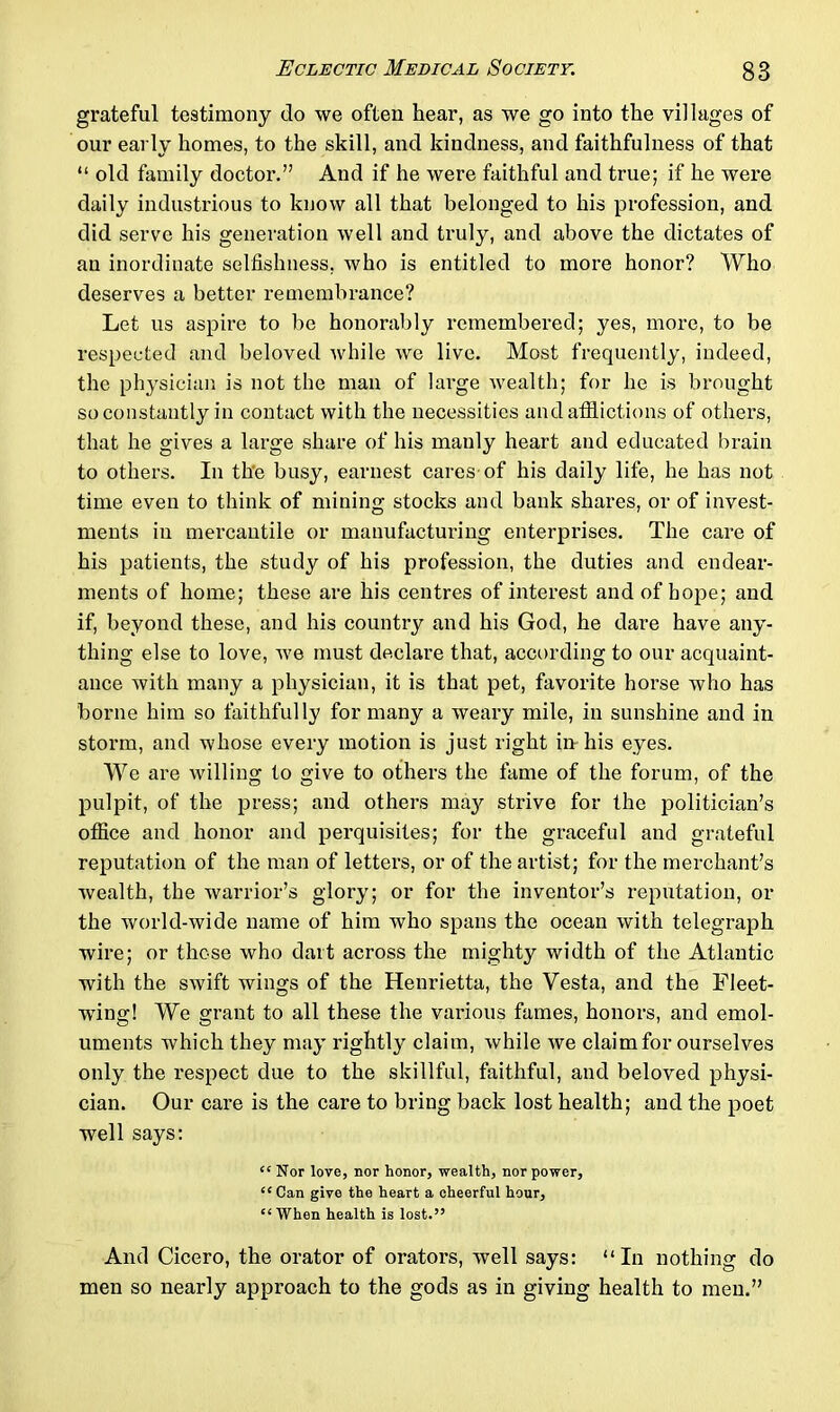 grateful testimony do we often hear, as we go into the villages of our early homes, to the skill, and kindness, and faithfulness of that “ old family doctor.” And if he were faithful and true; if he were daily industrious to know all that belonged to his profession, and did serve his generation well and truly, and above the dictates of an inordinate selfishness, who is entitled to more honor? Who deserves a better remembrance? Let us aspire to be honorably remembered; yes, more, to be respected and beloved while we live. Most frequently, indeed, the physician is not the man of large wealth; for he is brought so constantly in contact with the necessities and afflictions of others, that he gives a large share of his manly heart and educated brain to others. In the busy, earnest cares of his daily life, he has not time even to think of mining stocks and bank shares, or of invest- ments in mercantile or manufacturing enterprises. The care of his patients, the study of his profession, the duties and endear- ments of home; these are his centres of interest and of hope; and if, beyond these, and his country and his God, he dare have any- thing else to love, we must declare that, according to our acquaint- ance with many a physician, it is that pet, favorite horse who has borne him so faithfully for many a weary mile, in sunshine and in storm, and whose every motion is just right in his eyes. We are willing to give to others the fame of the forum, of the pulpit, of the press; and others may strive for the politician’s office and honor and perquisites; for the graceful and grateful reputation of the man of letters, or of the artist; for the merchant’s wealth, the warrior’s glory; or for the inventor’s reputation, or the world-wide name of him who spans the ocean with telegraph wire; or those who dart across the mighty width of the Atlantic with the swift wings of the Henrietta, the Vesta, and the Fleet- wing! We grant to all these the various fames, honors, and emol- uments which they may rightly claim, while we claim for ourselves only the respect due to the skillful, faithful, and beloved physi- cian. Our care is the care to bring back lost health; and the poet well says: “Nor love, nor honor, wealth, nor power, ££ Can give the heart a cheerful hour, ££When health is lost.” And Cicero, the orator of orators, well says: “In nothing do men so nearly approach to the gods as in giving health to men.”