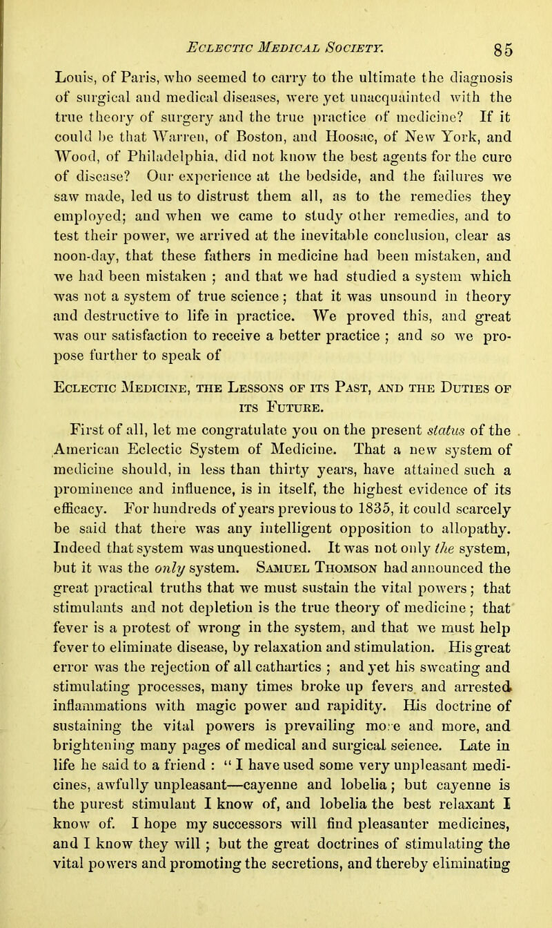 Louis, of Paris, who seemed to carry to the ultimate the diagnosis of surgical and medical diseases, were yet unacquainted with the true theory of surgery and the true practice of medicine? If it could be that Warren, of Boston, and Hoosac, of New York, and Wood, of Philadelphia, did not know the best agents for the euro of disease? Our experience at the bedside, and the failures we saw made, led us to distrust them all, as to the remedies they employed; and when we came to study other remedies, and to test their power, we arrived at the inevitable conclusion, clear as noon-day, that these fathers in medicine had been mistaken, and we had been mistaken ; and that we had studied a system which was not a system of true science; that it was unsound in theory and destructive to life in practice. We proved this, and great was our satisfaction to receive a better practice ; and so we pro- pose further to speak of Eclectic Medicine, the Lessons of its Past, and the Duties of its Future. First of all, let me congratulate you on the present status of the American Eclectic System of Medicine. That a new system of medicine should, in less than thirty years, have attained such a prominence and influence, is in itself, the highest evidence of its efficacy. For hundreds of years previous to 1835, it could scarcely be said that there was any intelligent opposition to allopathy. Indeed that system was unquestioned. It was not only Me system, but it was the only system. Samuel Thomson had announced the great practical truths that we must sustain the vital powers; that stimulants and not depletion is the true theory of medicine ; that fever is a protest of wrong in the system, and that we must help fever to eliminate disease, by relaxation and stimulation. His great error was the rejection of all cathartics ; and yet his sweating and stimulating processes, many times broke up fevers and arrested inflammations with magic power and rapidity. His doctrine of sustaining the vital powers is prevailing more and more, and brightening many pages of medical and surgical seience. Late in life he said to a friend : “ I have used some very unpleasant medi- cines, awfully unpleasant—cayenne and lobelia ; but cayenne is the purest stimulant I know of, and lobelia the best relaxant I know of. I hope my successors will find pleasanter medicines, and I know they will ; but the great doctrines of stimulating the vital powers and promoting the secretions, and thereby eliminating