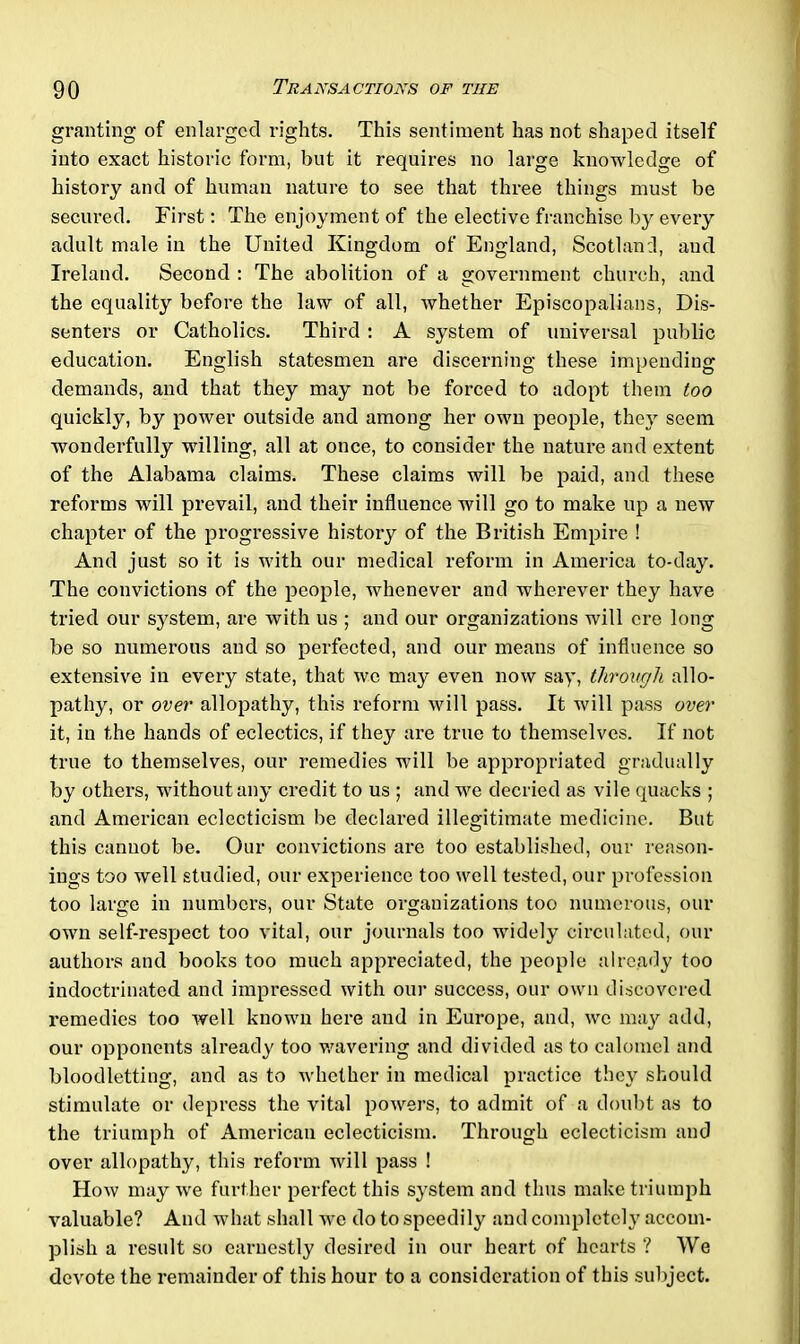 granting of enlarged rights. This sentiment has not shaped itself into exact historic form, but it requires no large knowledge of history and of human nature to see that three things must be secured. First: The enjoyment of the elective franchise by every adult male in the United Kingdom of England, Scotland, and Ireland. Second : The abolition of a government church, and the equality before the law of all, whether Episcopalians, Dis- senters or Catholics. Third: A system of universal public education. English statesmen are discerning these impending demands, and that they may not be forced to adopt them too quickly, by power outside and among her own people, they seem wonderfully willing, all at once, to consider the nature and extent of the Alabama claims. These claims will be paid, and these reforms will prevail, and their influence will go to make up a new chapter of the progressive history of the British Empire ! And just so it is with our medical reform in America to-day. The convictions of the people, whenever and wherever they have tried our system, are with us ; and our organizations will ere long be so numerous and so perfected, and our means of influence so extensive in every state, that we may even now say, throxigh allo- pathy, or over allopathy, this reform will pass. It will pass over it, in the hands of eclectics, if they are true to themselves. If not true to themselves, our remedies will be appi’opriated gradually by others, without any credit to us ; and we decried as vile quacks ; and American eclecticism be declared illegitimate medicine. But this cannot be. Our convictions are too established, our reason- ings too well studied, our experience too well tested, our profession too large in numbers, our State organizations too numerous, our own self-respect too vital, our journals too widely circulated, our authors and books too much appreciated, the people already too indoctrinated and impressed with our success, our own discovered remedies too well known here and in Europe, and, we may add, our opponents already too wavering and divided as to calomel and bloodletting, and as to whether in medical practice they should stimulate or depress the vital powers, to admit of a doubt as to the triumph of American eclecticism. Through eclecticism and over allopathy, this reform will pass ! How may we further perfect this system and thus make triumph valuable? And what shall wrc do to speedily and completely accom- plish a result so earnestly desired in our heart of hearts ? We devote the remainder of this hour to a consideration of this subject.