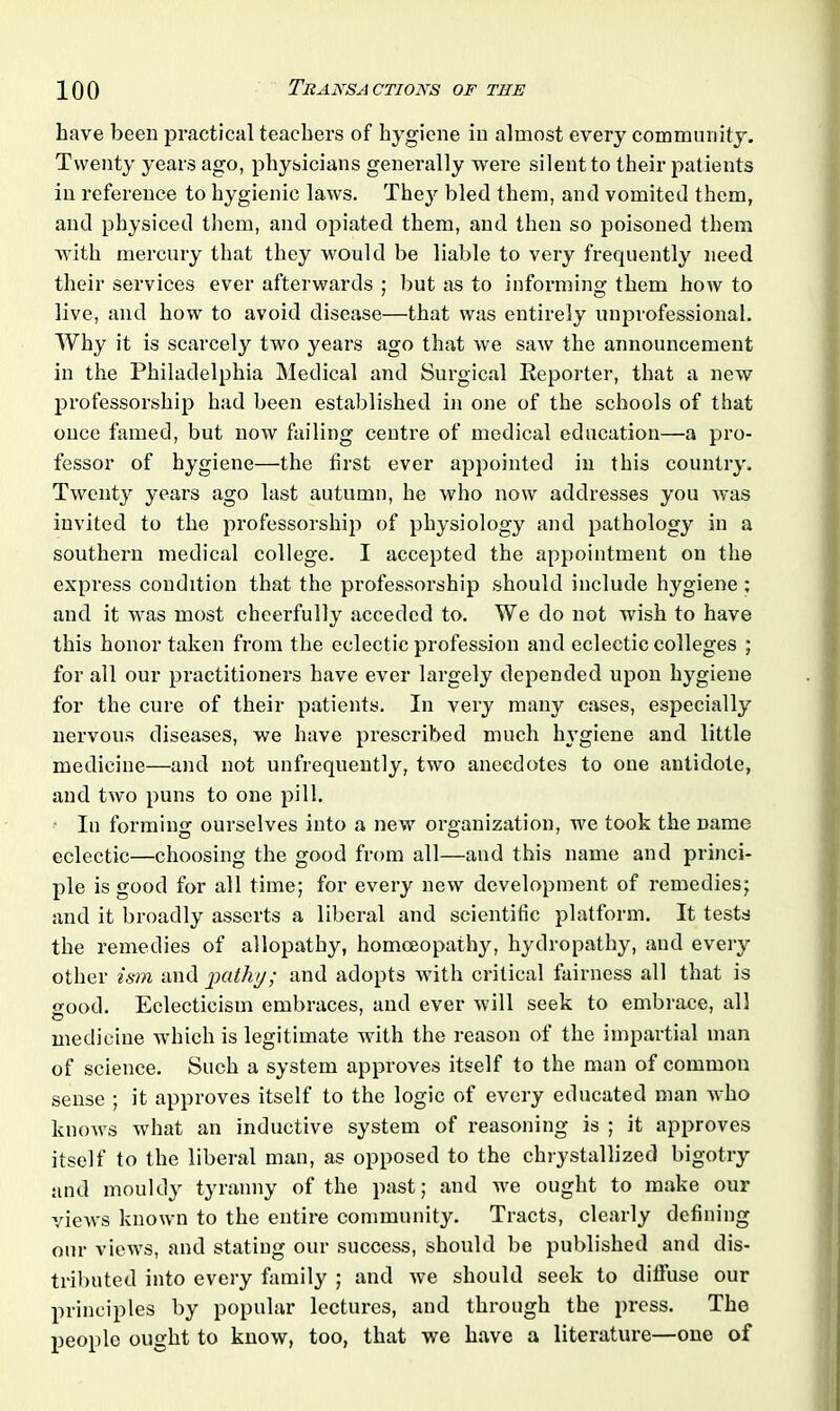 have been practical teachers of hygiene in almost every community. Twenty years ago, physicians generally were silent to their patients in reference to hygienic laws. They bled them, and vomited them, and physiced them, and opiated them, and then so poisoned them with mercury that they would be liable to very frequently need their services ever afterwards ; but as to informing them how to live, and how to avoid disease—that was entirely unprofessional. Why it is scarcely two years ago that we saw the announcement in the Philadelphia Medical and Surgical Reporter, that a new professorship had been established in one of the schools of that once famed, but now failing centre of medical education—a pro- fessor of hygiene—the first ever appointed in this country. Twenty years ago last autumn, he who now addresses you was invited to the professorship of physiology and pathology in a southern medical college. I accepted the appointment on the express condition that the professorship should include hygiene ; and it was most cheerfully acceded to. We do not wish to have this honor taken from the eclectic profession and eclectic colleges ; for all our practitioners have ever largely depended upon hygiene for the cure of their patients. In very many cases, especially nervous diseases, we have prescribed much hygiene and little medicine—and not unfrequently, two anecdotes to one antidote, and two puns to one pill. In forming ourselves into a new organization, we took the name eclectic—choosing the good from all—and this name and princi- ple is good for all time; for every new development of remedies; and it broadly asserts a liberal and scientific platform. It tests the remedies of allopathy, homoeopathy, hydropathy, and every other ism and pathy; and adopts with critical fairness all that is good. Eclecticism embraces, and ever will seek to embrace, all medicine which is legitimate with the reason of the impartial man of science. Such a system approves itself to the man of common sense ; it approves itself to the logic of every educated man who knows what an inductive system of reasoning is ; it approves itself to the liberal man, as opposed to the chrystallized bigotry and mouldy tyranny of the past; and we ought to make our views known to the entire community. Tracts, clearly defining our views, and stating our success, should be published and dis- tributed into every family ; and we should seek to diffuse our principles by popular lectures, and through the press. The people ought to know, too, that we have a literature—one of