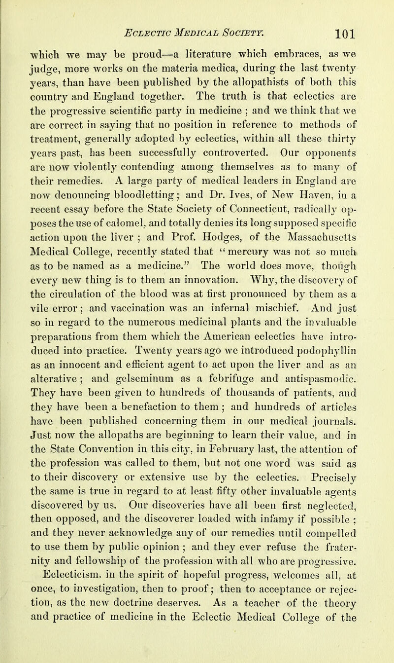 which we may be proud—a literature which embraces, as we judge, more works on the materia medica, during the last twenty years, than have been published by the allopathists of both this country and England together. The truth is that eclectics are the progressive scientific party in medicine ; and we think that we are correct in saying that no position in reference to methods of treatment, generally adopted by eclectics, within all these thirty years past, has been successfully controverted. Our opponents are now violently contending among themselves as to many of their remedies. A large party of medical leaders in England are now denouncing bloodletting; and Dr. Ives, of New Haven, in a recent essay before the State Society of Connecticut, radically op- poses the use of calomel, and totally denies its long supposed specific action upon the liver ; and Prof. Hodges, of the Massachusetts Medical College, recently stated that “ mercury was not so much as to be named as a medicine.” The world does move, though every new thing is to them an innovation. Why, the discovery of the circulation of the blood was at first pronounced by them as a vile error; and vaccination was an infernal mischief. And just so in regard to the numerous medicinal plants and the invaluable preparations from them which the American eclectics have intro- duced into practice. Twenty years ago we introduced podophyllin as an innocent and efficient agent to act upon the liver and as an alterative; and gelseminum as a febrifuge and antispasmodic. They have been given to hundreds of thousands of patients, and they have been a benefaction to them ; and hundreds of articles have been published concerning them in our medical journals. Just now the allopaths are beginning to learn their value, and in the State Convention in this city, in February last, the attention of the profession was called to them, but not one word was said as to their discovery or extensive use by the eclectics. Precisely the same is true in regard to at least fifty other invaluable agents discovered by us. Our discoveries have all been first neglected, then opposed, and the discoverer loaded with infamy if possible ; and they never acknowledge any of our remedies until compelled to use them by public opinion ; and they ever refuse the frater- nity and fellowship of the profession with all who are progressive. Eclecticism, in the spirit of hopeful progress, welcomes all, at once, to investigation, then to proof; then to acceptance or l'ejec- tion, as the new doctrine deserves. As a teacher of the theory and practice of medicine in the Eclectic Medical College of the