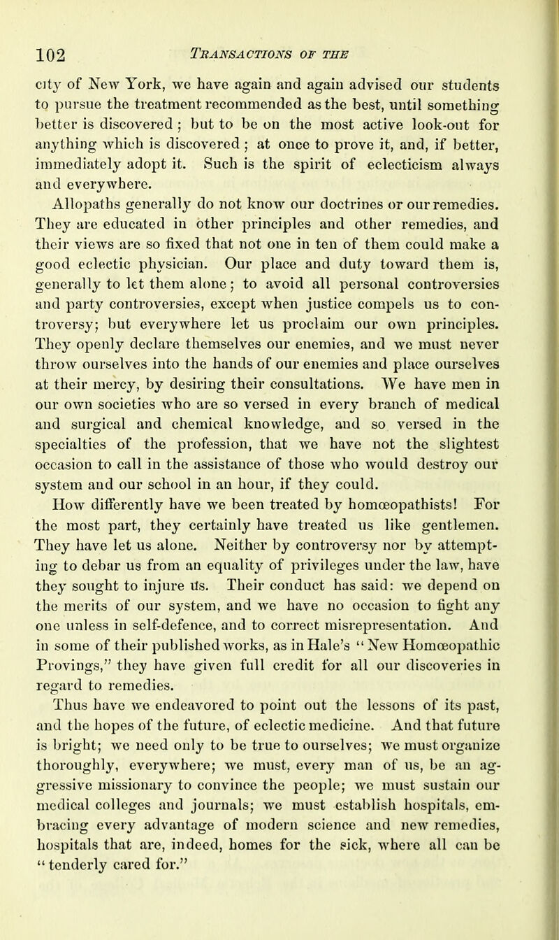 city of New York, we have again and again advised our students to pursue the treatment recommended as the best, until something better is discovered ; but to be on the most active look-out for anything which is discovered ; at once to prove it, and, if better, immediately adopt it. Such is the spirit of eclecticism always and everywhere. Allopaths generally do not know our doctrines or our remedies. They are educated in other principles and other remedies, and their views are so fixed that not one in ten of them could make a good eclectic physician. Our place and duty toward them is, generally to let them alone; to avoid all personal controversies and party controversies, except when justice compels us to con- troversy; but everywhere let us proclaim our own principles. They openly declare themselves our enemies, and we must never throw ourselves into the hands of our enemies and place ourselves at their mercy, by desiring their consultations. We have men in our own societies who are so versed in every branch of medical and surgical and chemical knowledge, and so versed in the specialties of the profession, that we have not the slightest occasion to call in the assistance of those who would destroy our system aud our school in an hour, if they could. How differently have we been treated by homoeopathists! For the most part, they certainly have treated us like gentlemen. They have let us alone. Neither by controversy nor by attempt- ing to debar us from an equality of privileges under the law, have they sought to injure its. Their conduct has said: we depend on the merits of our system, and we have no occasion to fight any one unless in self-defence, and to correct misrepresentation. And in some of their published works, as in Hale’s “ New Homoeopathic Provings,” they have given full credit for all our discoveries in regard to remedies. Thus have we endeavored to point out the lessons of its past, and the hopes of the future, of eclectic medicine. And that future is bright; we need only to be true to ourselves; we must organize thoroughly, everywhere; we must, every man of us, be an ag- gressive missionary to convince the people; we must sustain our medical colleges and journals; we must establish hospitals, em- bracing every advantage of modern science and new remedies, hospitals that are, indeed, homes for the sick, where all can be “ tenderly cared for.”