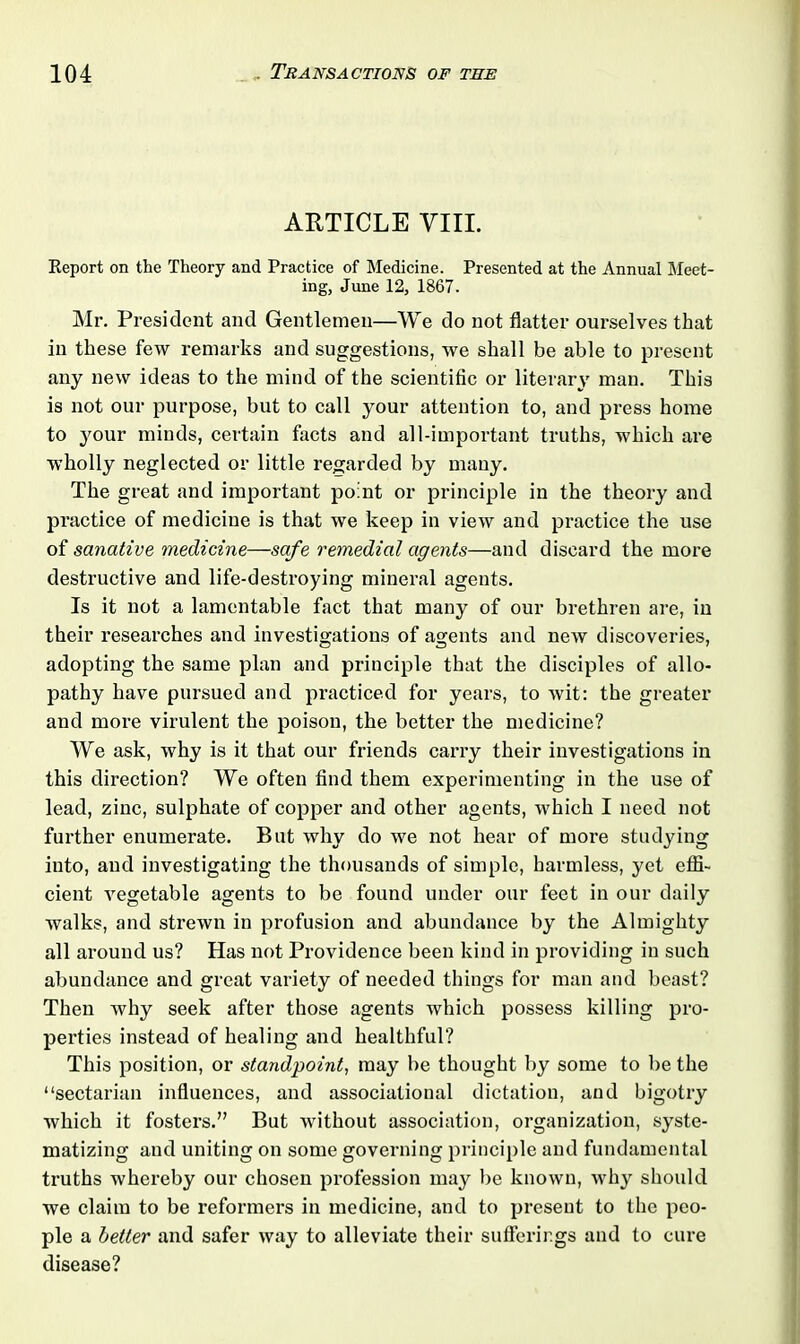 ARTICLE VIII. Report on the Theory and Practice of Medicine. Presented at the Annual Meet- ing, June 12, 1867. Mr. President and Gentlemen—We do not flatter ourselves that in these few remarks and suggestions, we shall be able to present any new ideas to the mind of the scientific or literary man. This is not our purpose, but to call your attention to, and press home to your minds, certain facts and all-important truths, which are wholly neglected or little regarded by many. The great and important point or principle in the theory and practice of medicine is that we keep in view and practice the use of sanative medicine—safe remedial agents—and discard the more destructive and life-destroying mineral agents. Is it not a lamentable fact that many of our brethren are, in their researches and investigations of agents and new discoveries, adopting the same plan and principle that the disciples of allo- pathy have pursued and practiced for years, to wit: the greater and more virulent the poison, the better the medicine? We ask, why is it that our friends carry their investigations in this direction? We often find them experimenting in the use of lead, zinc, sulphate of copper and other agents, which I need not further enumerate. But why do we not hear of more studying into, aud investigating the thousands of simple, harmless, yet effi- cient vegetable agents to be found under our feet in our daily walks, and strewn in profusion and abundance by the Almighty all around us? Has not Providence been kind in providing in such abundance and great variety of needed things for man and beast? Then why seek after those agents which possess killing pro- perties instead of healing and healthful? This position, or standpoint, may be thought by some to be the “sectarian influences, and associational dictation, and bigotry which it fosters.” But without association, organization, syste- matizing and uniting on some governing principle and fundamental truths whereby our chosen profession may be known, why should we claim to be reformers in medicine, and to present to the peo- ple a better and safer way to alleviate their sufferings and to cure disease?