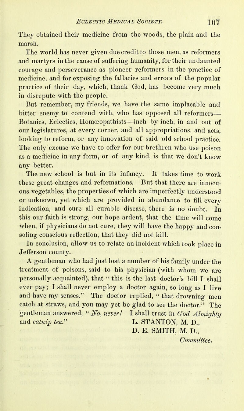 They obtained their medicine from the woods, the plain and the marsh. The world has never given due credit to those men, as reformers and martyrs in the cause of suffering humanity, for their undaunted courage and perseverance as pioneer reformers in the practice of medicine, and for exposing the fallacies and errors of the popular practice of their day, which, thank God, has become very much in disrepute with the people. But remember, my friends, we have the same implacable and bitter enemy to contend with, who has opposed all reformers— Botanies, Eclectics, Homoeopathists—inch by inch, in and out of our legislatures, at every corner, and all appropriations, and acts, looking to reform, or any innovation of said old school practice. The only excuse we have to offer for our brethren who use poison as a medicine in any form, or of any kind, is that we don’t know any better. The new school is but in its infancy. It takes time to work these great changes and reformations. But that there are innocu- ous vegetables, the properties of which are imperfectly understood or unknown, yet which are provided in abundance to fill every indication, and cure all curable disease, there is no doubt. In this our faith is strong, our hope ardent, that the time will come when, if physicians do not cure, they will have the happy and con- soling conscious reflection, that they did not kill. In conclusion, allow us to relate an incident which took place in Jefferson county. A gentleman who had just lost a number of his family under the treatment of poisons, said to his physician (with whom we are personally acquainted), that “ this is the last doctor’s bill I shall ever pay; I shall never employ a doctor again, so long as I live and have my senses.” The doctor replied, “ that drowning men catch at straws, and you may yet be glad to see the doctor.” The gentleman answered, “ No, never! I shall trust in God Almighty and catnip tea.v L. STANTON, M. D., D. E. SMITH, M. D., Committee.