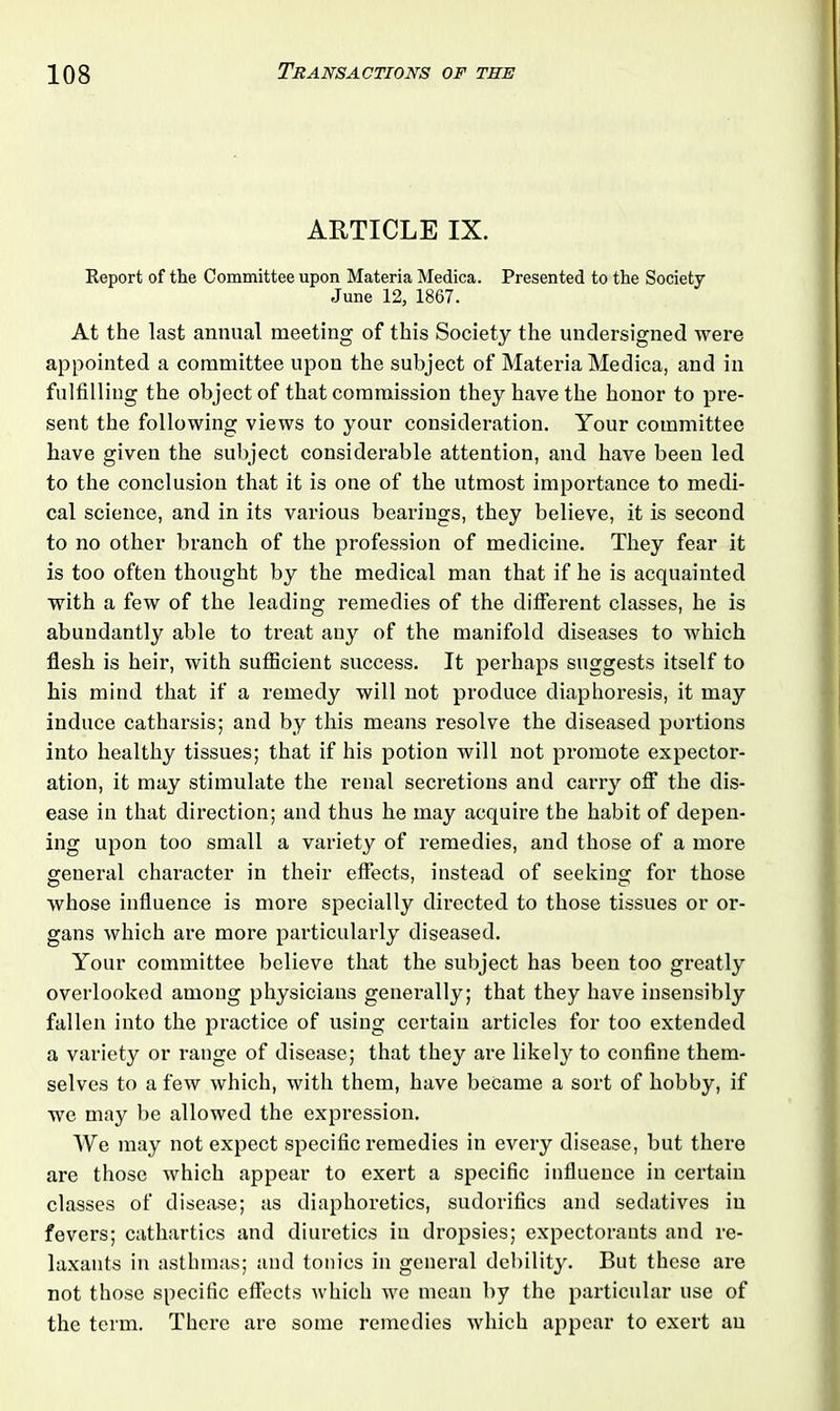 ARTICLE IX. Report of the Committee upon Materia Medica. Presented to the Society June 12, 1867. At the last annual meeting of this Society the undersigned were appointed a committee upon the subject of Materia Medica, and in fulfilling the object of that commission they have the honor to pre- sent the following views to your consideration. Your committee have given the subject considerable attention, and have been led to the conclusion that it is one of the utmost importance to medi- cal science, and in its various bearings, they believe, it is second to no other branch of the profession of medicine. They fear it is too often thought by the medical man that if he is acquainted with a few of the leading remedies of the different classes, he is abundantly able to treat any of the manifold diseases to which flesh is heir, with sufficient success. It perhaps suggests itself to his mind that if a remedy will not produce diaphoresis, it may induce catharsis; and by this means resolve the diseased portions into healthy tissues; that if his potion will not promote expector- ation, it may stimulate the renal secretions and carry off the dis- ease in that direction; and thus he may acquire the habit of depen- ing upon too small a variety of remedies, and those of a more general character in their effects, instead of seeking for those whose influence is more specially directed to those tissues or or- gans which are more particularly diseased. Your committee believe that the subject has been too greatly overlooked among physicians generally; that they have insensibly fallen into the practice of using certain articles for too extended a variety or range of disease; that they are likely to confine them- selves to a few which, with them, have became a sort of hobby, if we may be allowed the expression. We may not expect specific remedies in every disease, but there are those which appear to exert a specific influence in certain classes of disease; as diaphoretics, sudorifics and sedatives in fevers; cathartics and diuretics in dropsies; expectorants and re- laxants in asthmas; and tonics in general debility. But these are not those specific effects which we mean by the particular use of the term. There are some remedies which appear to exert an