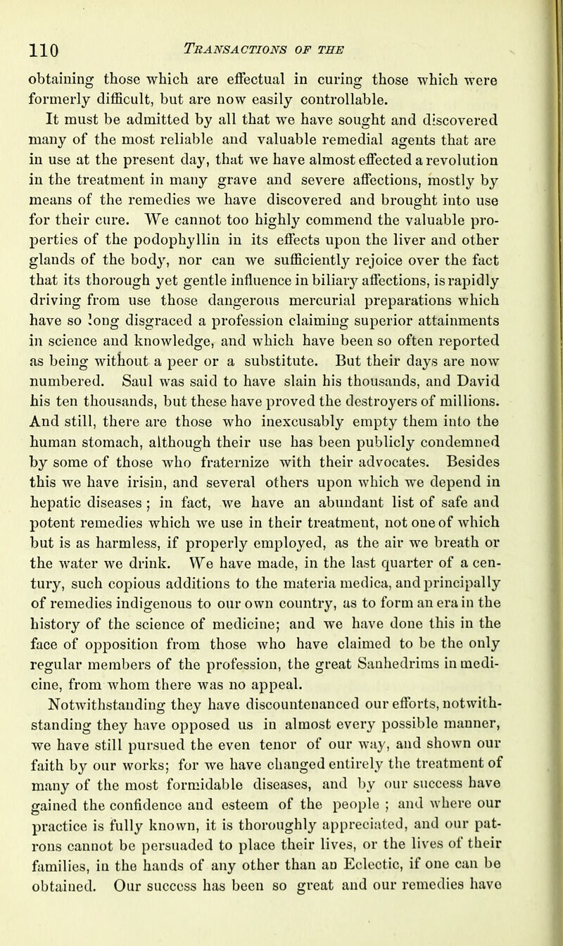 obtaining those which are effectual in curing those which were formerly difficult, but are now easily controllable. It must be admitted by all that we have sought and discovered many of the most reliable and valuable remedial agents that are in use at the present day, that we have almost effected a revolution in the treatment in many grave and severe affections, mostly by means of the remedies we have discovered and brought into use for their cure. We cannot too highly commend the valuable pro- perties of the podophyllin in its effects upon the liver and other glands of the body, nor can we sufficiently rejoice over the fact that its thorough yet gentle influence in biliary affections, is rapidly driving from use those dangerous mercurial preparations which have so long disgraced a profession claiming superior attainments in science and knowledge, and which have been so often reported as being without a peer or a substitute. But their days are now numbered. Saul was said to have slain his thousands, and David his ten thousands, but these have proved the destroyers of millions. And still, there are those who inexcusably empty them into the human stomach, although their use has been publicly condemned by some of those who fraternize with their advocates. Besides this we have irisin, and several others upon which we depend in hepatic diseases ; in fact, we have an abundant list of safe and potent I'emedies which we use in their treatment, not one of which but is as harmless, if properly employed, as the air we breath or the water we drink. We have made, in the last quarter of a cen- tury, such copious additions to the materia medica, and principally of remedies indigenous to our own country, as to form an era in the history of the science of medicine; and we have done this in the face of opposition from those who have claimed to be the only regular members of the profession, the great Sanhedrims in medi- cine, from whom there was no appeal. Notwithstanding they have discountenanced our efforts, notwith- standing they have opposed us in almost every possible manner, we have still pursued the even tenor of our way, and shown our faith by our works; for we have changed entirely the treatment of many of the most formidable diseases, and by our success have gained the confidence and esteem of the people ; and where our practice is fully known, it is thoroughly appreciated, and our pat- rons cannot be persuaded to place their lives, or the lives of their families, in the hands of any other than an Eclectic, if one can be obtained. Our success has been so great and our remedies have