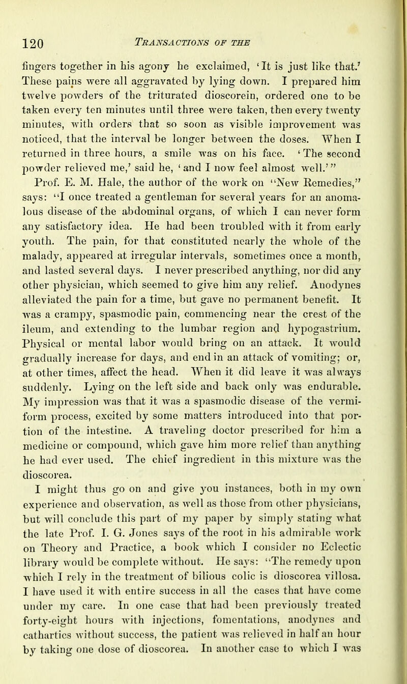 lingers together in his agony he exclaimed, ‘It is just like that.' These pains were all aggravated by lying down. I prepared him twelve powders of the triturated dioscorein, ordered one to be taken every ten minutes until three were taken, then every twenty minutes, with orders that so soon as visible improvement was noticed, that the interval be longer between the doses. When I returned in three hours, a smile was on his face. ‘The second powder relieved me,’ said he, ‘and I now feel almost well.’” Prof. E. M. Hale, the author of the work on “New Remedies,” says: “I once treated a gentleman for several years for an anoma- lous disease of the abdominal organs, of which I can never form any satisfactory idea. He had been troubled with it from early youth. The pain, for that constituted nearly the whole of the malady, appeared at irregular intervals, sometimes once a month, and lasted several days. I never prescribed anything, nor did any other physician, which seemed to give him any relief. Anodynes alleviated the pain for a time, but gave no permanent benefit. It was a crampy, spasmodic pain, commencing near the crest of the ileum, and extending to the lumbar region and hypogastrium. Physical or mental labor would bring on an attack. It would gradually increase for days, and end in an attack of vomiting; or, at other times, affect the head. When it did leave it was always suddenly. Lying on the left side and back only was endurable. My impression was that it was a spasmodic disease of the vermi- form process, excited by some matters introduced into that por- tion of the intestine. A traveling doctor prescribed for him a medicine or compound, which gave him more relief than anything lie had ever used. The chief ingredient in this mixture was the dioscorea. I might thus go on and give you instances, both in my own experience and observation, as well as those from other physicians, but will conclude this part of my paper by simply stating what the late Prof. I. G. Jones says of the root in his admirable work on Theory and Practice, a book which I consider no Eclectic library would be complete without. He says: “The remedy upon which I rely in the treatment of bilious colic is dioscorea villosa. I have used it with entire success in all the cases that have come under my care. In one case that had been previously treated forty-eight hours with injections, fomentations, anodynes and cathartics without success, the patient wras relieved in half an hour by taking one dose of dioscorea. In another case to which I was