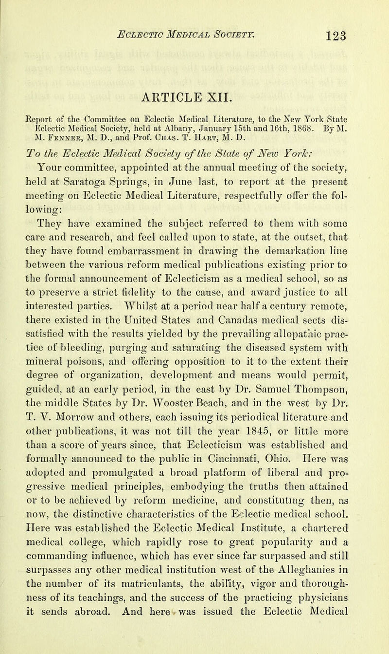 ARTICLE XII. Report of the Committee on Eclectic Medical Literature, to the New York State Eclectic Medical Society, held at Albany, January 15th and lGth, 1868. By M. M. Fenner, M. D., and Prof. Chas. T. Hart, M. D. To the Eclectic Medical Society of the State of New York: Your committee, appointed at the annual meeting of the society, held at Saratoga Springs, in June last, to report at the present meeting on Eclectic Medical Literature, respectfully offer the fol- lowing: They have examined the subject referred to them with some care and research, and feel called upon to state, at the outset, that they have found embarrassment in drawing the demarkation line between the various reform medical publications existing prior to the formal announcement of Eclecticism as a medical school, so as to preserve a strict fidelity to the cause, and award justice to all interested parties. Whilst at a period near half a century remote, there existed in the United States and Canadas medical sects dis- satisfied with the results yielded by the prevailing allopathic prac- tice of bleeding, purging and saturating the diseased system with mineral poisons, and offering opposition to it to the extent their degree of organization, development and means would permit, guided, at an earty period, in the east by Dr. Samuel Thompson, the middle States by Dr. Wooster Beach, and in the west by Dr. T. Y. Morrow and others, each issuing its periodical literature and other publications, it was not till the year 1845, or little more than a score of years since, that Eclecticism was established and formally announced to the public in Cincinnati, Ohio. Here was adopted and promulgated a broad platform of liberal and pro- gressive medical principles, embodying the truths then attained or to be achieved by reform medicine, and constituting then, as now, the distinctive characteristics of the Eclectic medical school. Here was established the Eclectic Medical Institute, a chartered medical college, which rapidly rose to great popularity and a commanding influence, which has ever since far surpassed and still surpasses any other medical institution west of the Alleghanies in the number of its matriculants, the ability, vigor and thorough- ness of its teachings, and the success of the practicing physicians it sends abroad. And here was issued the Eclectic Medical