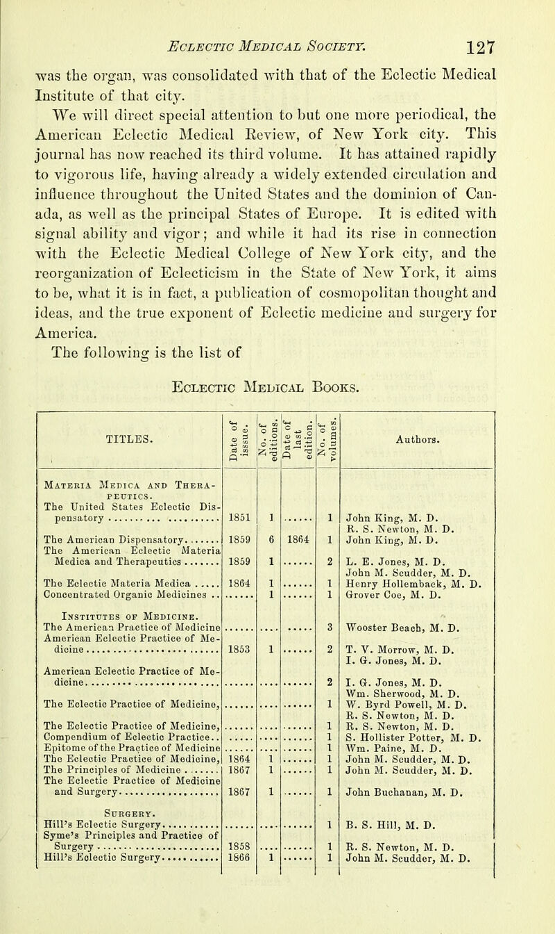 was the organ, was consolidated with that of the Eclectic Medical o 7 Institute of that city. We will direct special attention to but one more periodical, the American Eclectic Medical Review, of New York city. This journal has now reached its third volume. It has attained rapidly to vigorous life, having already a widely extended circulation and influence throughout the United States and the dominion of Can- ada, as well as the principal States of Europe. It is edited with signal ability and vigor; and while it had its rise in connection with the Eclectic Medical College of New York city, and the reorganization of Eclecticism in the State of New York, it aims to be, what it is in fact, a publication of cosmopolitan thought and ideas, and the true exponent of Eclectic medicine and surgery for America. The following is the list of Eclectic Medical Books. TITLES. ^-5 Q a, a 25 o Authors. Materia Medica and Thera- peutics. The United States Eclectic Dis- pensatory The American Dispensatory The American Eclectic Materia Medica and Therapeutics The Eclectic Materia Medica . .. Concentrated Organic Medicines 1851 1859 1859 1864 1864 Institutes op Medicine. The American Practice of Medicine American Eclectic Practice of Me dicine 1853 American Eclectic Practice of Me- dicine The Eclectic Practice of Mcdicino, The Eclectic Practice of Medicine, Compendium of Eclectic Practice.. Epitome of the Practice of Medicine The Eclectic Practice of Medicine, The Principles of Medicine The Eclectic Practice of Medicine and Surgery 1864 1867 1867 Surgery. Hill’s Eclectic Surgery Syme’s Principles and Practice of Surgery Hill’s Eolectic Surgery 1858 1866 John King, M. D. R. S. Newton, M. D. John King, M. D. L. E. Jones, M. D. John M. Scudder, M. D. Henry Hollemback, M. D. Grover Coe, M. D. Wooster Beach, M. D. T. V. Morrow, M. D. I. G. Jones, M. D. I. G. Jones, M. D. Wm. Sherwood, M. D. W. Byrd Powell, M. D. R. S. Newton, M. D. R. S. Newton, M. D. S. Hollister Potter, M. D. Wm. Paine, M. D. John M. Scudder, M. D. John M. Scudder, M. D. John Buchanan, M. D. B. S. Hill, M. D. R. S. Newton, M. D. John M. Scudder, M. D.