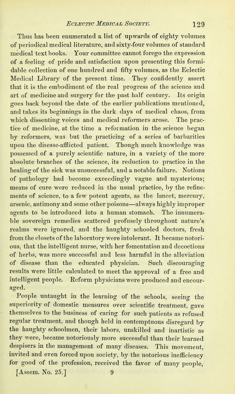 Thus lias been enumerated a list of upwards of eighty volumes of periodical medical literature, and sixty-four volumes of standard medical textbooks. Your committee cannot forego the expression of a feeling of pride and satisfaction upon presenting this formi- dable collection of one hundred and fifty volumes, as the Eclectic Medical Library of the present time. They confidently assert that it is the embodiment of the real progress of the science and art of medicine and surgery for the past half century. Its origin goes back beyond the date of the earlier publications mentioned, and takes its beginnings in the dark days of medical chaos, from which dissenting voices and medical reformers arose. The prac- tice of medicine, at the time a reformation in the science began by reformers, was but the practicing of a series of barbarities upon the disease-afflicted patient. Though much knowledge was possessed of a purely scientific nature, in a variety of the more absolute branches of the science, its reduction to practice in the healing of the sick was unsuccessful, and a notable failure. Notions of pathology had become exceedingly vague and mysterious; means of cure were reduced in the usual practice, by the refine- ments of science, to a few potent agents, as the lancet, mercury, arsenic, antimony and some other poisons—always highly improper agents to be introduced into a human stomach. The innumera- ble sovereign remedies scattered profusely throughout nature’s realms were ignored, and the haughty schooled doctors, fresh from the closets of the laboratory were intolerant. It became notori- ous, that the intelligent nurse, with her fomentation and decoctions of herbs, was more successful and less harmful in the alleviation of disease than the educated physician. Such discouraging results were little calculated to meet the approval of a free and intelligent people. Reform physicians were produced and encour- aged. People untaught in the learning of the schools, seeing the superiority of domestic measures over scientific treatment, gave themselves to the business of caring for such patients as refused regular treatment, and though held in contemptuous disregard by the haughty schoolmen, their labors, unskilled and inartistic as they were, became notoriously more successful than their learned despisers in the management of many diseases. This movement, invited and even fox-ced upon society, by the notorious inefficiency for good of the profession, received the favor of many people, [Assem. No. 25.] 9